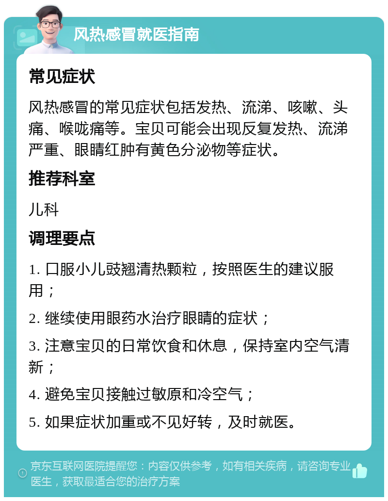 风热感冒就医指南 常见症状 风热感冒的常见症状包括发热、流涕、咳嗽、头痛、喉咙痛等。宝贝可能会出现反复发热、流涕严重、眼睛红肿有黄色分泌物等症状。 推荐科室 儿科 调理要点 1. 口服小儿豉翘清热颗粒，按照医生的建议服用； 2. 继续使用眼药水治疗眼睛的症状； 3. 注意宝贝的日常饮食和休息，保持室内空气清新； 4. 避免宝贝接触过敏原和冷空气； 5. 如果症状加重或不见好转，及时就医。