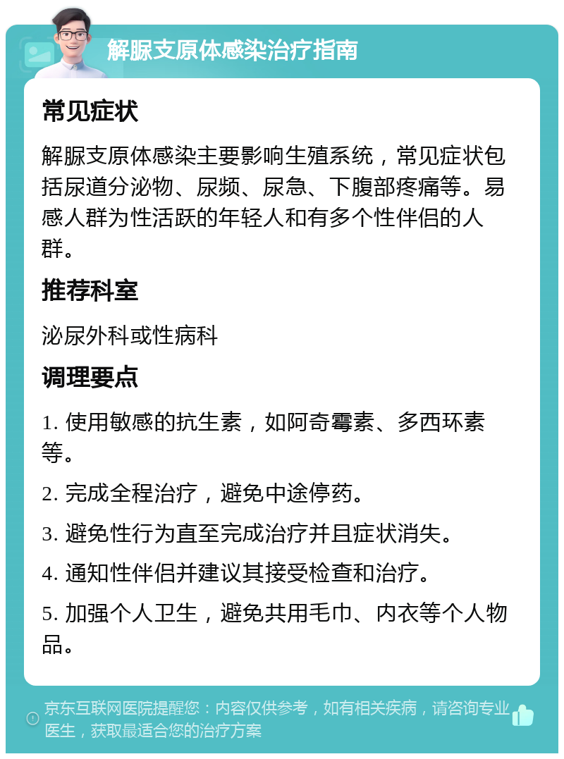 解脲支原体感染治疗指南 常见症状 解脲支原体感染主要影响生殖系统，常见症状包括尿道分泌物、尿频、尿急、下腹部疼痛等。易感人群为性活跃的年轻人和有多个性伴侣的人群。 推荐科室 泌尿外科或性病科 调理要点 1. 使用敏感的抗生素，如阿奇霉素、多西环素等。 2. 完成全程治疗，避免中途停药。 3. 避免性行为直至完成治疗并且症状消失。 4. 通知性伴侣并建议其接受检查和治疗。 5. 加强个人卫生，避免共用毛巾、内衣等个人物品。