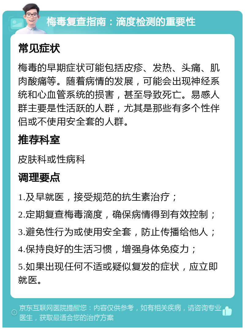 梅毒复查指南：滴度检测的重要性 常见症状 梅毒的早期症状可能包括皮疹、发热、头痛、肌肉酸痛等。随着病情的发展，可能会出现神经系统和心血管系统的损害，甚至导致死亡。易感人群主要是性活跃的人群，尤其是那些有多个性伴侣或不使用安全套的人群。 推荐科室 皮肤科或性病科 调理要点 1.及早就医，接受规范的抗生素治疗； 2.定期复查梅毒滴度，确保病情得到有效控制； 3.避免性行为或使用安全套，防止传播给他人； 4.保持良好的生活习惯，增强身体免疫力； 5.如果出现任何不适或疑似复发的症状，应立即就医。