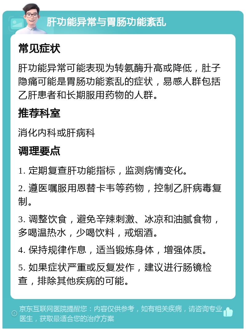 肝功能异常与胃肠功能紊乱 常见症状 肝功能异常可能表现为转氨酶升高或降低，肚子隐痛可能是胃肠功能紊乱的症状，易感人群包括乙肝患者和长期服用药物的人群。 推荐科室 消化内科或肝病科 调理要点 1. 定期复查肝功能指标，监测病情变化。 2. 遵医嘱服用恩替卡韦等药物，控制乙肝病毒复制。 3. 调整饮食，避免辛辣刺激、冰凉和油腻食物，多喝温热水，少喝饮料，戒烟酒。 4. 保持规律作息，适当锻炼身体，增强体质。 5. 如果症状严重或反复发作，建议进行肠镜检查，排除其他疾病的可能。