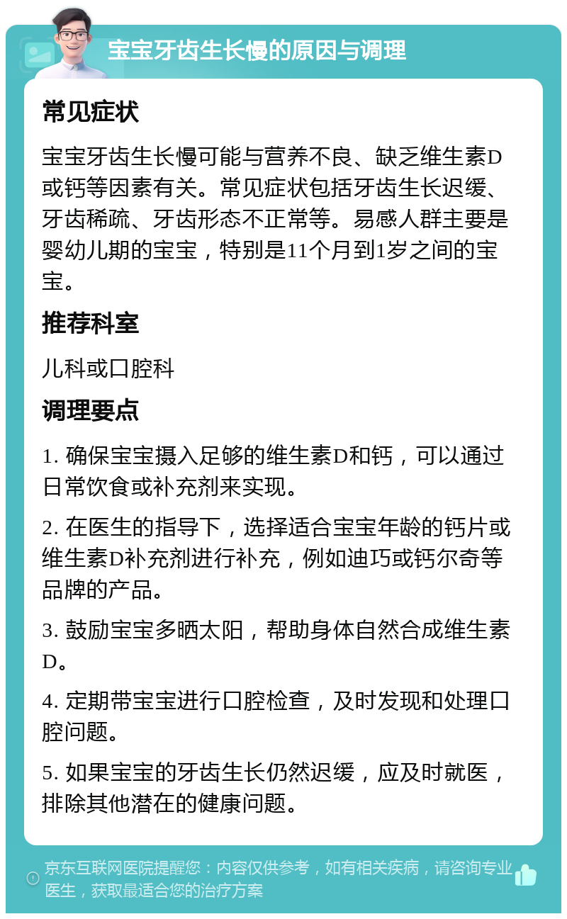 宝宝牙齿生长慢的原因与调理 常见症状 宝宝牙齿生长慢可能与营养不良、缺乏维生素D或钙等因素有关。常见症状包括牙齿生长迟缓、牙齿稀疏、牙齿形态不正常等。易感人群主要是婴幼儿期的宝宝，特别是11个月到1岁之间的宝宝。 推荐科室 儿科或口腔科 调理要点 1. 确保宝宝摄入足够的维生素D和钙，可以通过日常饮食或补充剂来实现。 2. 在医生的指导下，选择适合宝宝年龄的钙片或维生素D补充剂进行补充，例如迪巧或钙尔奇等品牌的产品。 3. 鼓励宝宝多晒太阳，帮助身体自然合成维生素D。 4. 定期带宝宝进行口腔检查，及时发现和处理口腔问题。 5. 如果宝宝的牙齿生长仍然迟缓，应及时就医，排除其他潜在的健康问题。