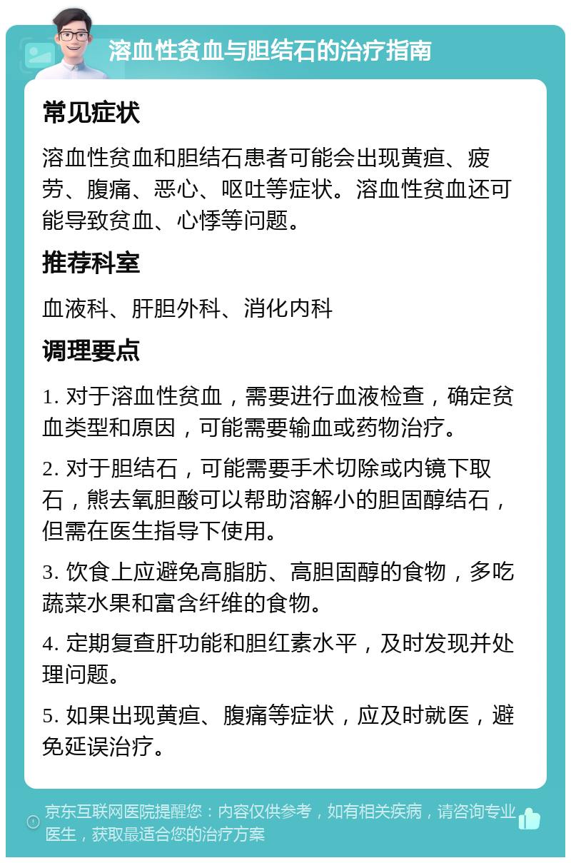 溶血性贫血与胆结石的治疗指南 常见症状 溶血性贫血和胆结石患者可能会出现黄疸、疲劳、腹痛、恶心、呕吐等症状。溶血性贫血还可能导致贫血、心悸等问题。 推荐科室 血液科、肝胆外科、消化内科 调理要点 1. 对于溶血性贫血，需要进行血液检查，确定贫血类型和原因，可能需要输血或药物治疗。 2. 对于胆结石，可能需要手术切除或内镜下取石，熊去氧胆酸可以帮助溶解小的胆固醇结石，但需在医生指导下使用。 3. 饮食上应避免高脂肪、高胆固醇的食物，多吃蔬菜水果和富含纤维的食物。 4. 定期复查肝功能和胆红素水平，及时发现并处理问题。 5. 如果出现黄疸、腹痛等症状，应及时就医，避免延误治疗。