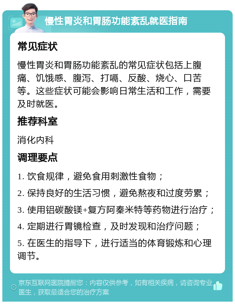 慢性胃炎和胃肠功能紊乱就医指南 常见症状 慢性胃炎和胃肠功能紊乱的常见症状包括上腹痛、饥饿感、腹泻、打嗝、反酸、烧心、口苦等。这些症状可能会影响日常生活和工作，需要及时就医。 推荐科室 消化内科 调理要点 1. 饮食规律，避免食用刺激性食物； 2. 保持良好的生活习惯，避免熬夜和过度劳累； 3. 使用铝碳酸镁+复方阿秦米特等药物进行治疗； 4. 定期进行胃镜检查，及时发现和治疗问题； 5. 在医生的指导下，进行适当的体育锻炼和心理调节。