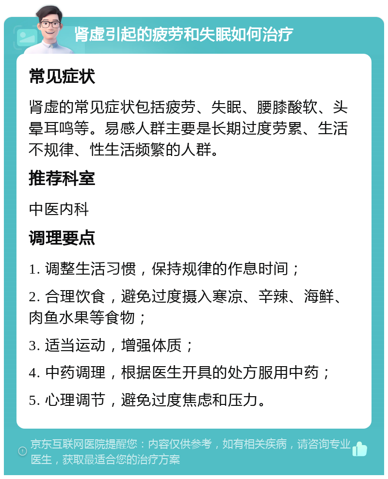 肾虚引起的疲劳和失眠如何治疗 常见症状 肾虚的常见症状包括疲劳、失眠、腰膝酸软、头晕耳鸣等。易感人群主要是长期过度劳累、生活不规律、性生活频繁的人群。 推荐科室 中医内科 调理要点 1. 调整生活习惯，保持规律的作息时间； 2. 合理饮食，避免过度摄入寒凉、辛辣、海鲜、肉鱼水果等食物； 3. 适当运动，增强体质； 4. 中药调理，根据医生开具的处方服用中药； 5. 心理调节，避免过度焦虑和压力。