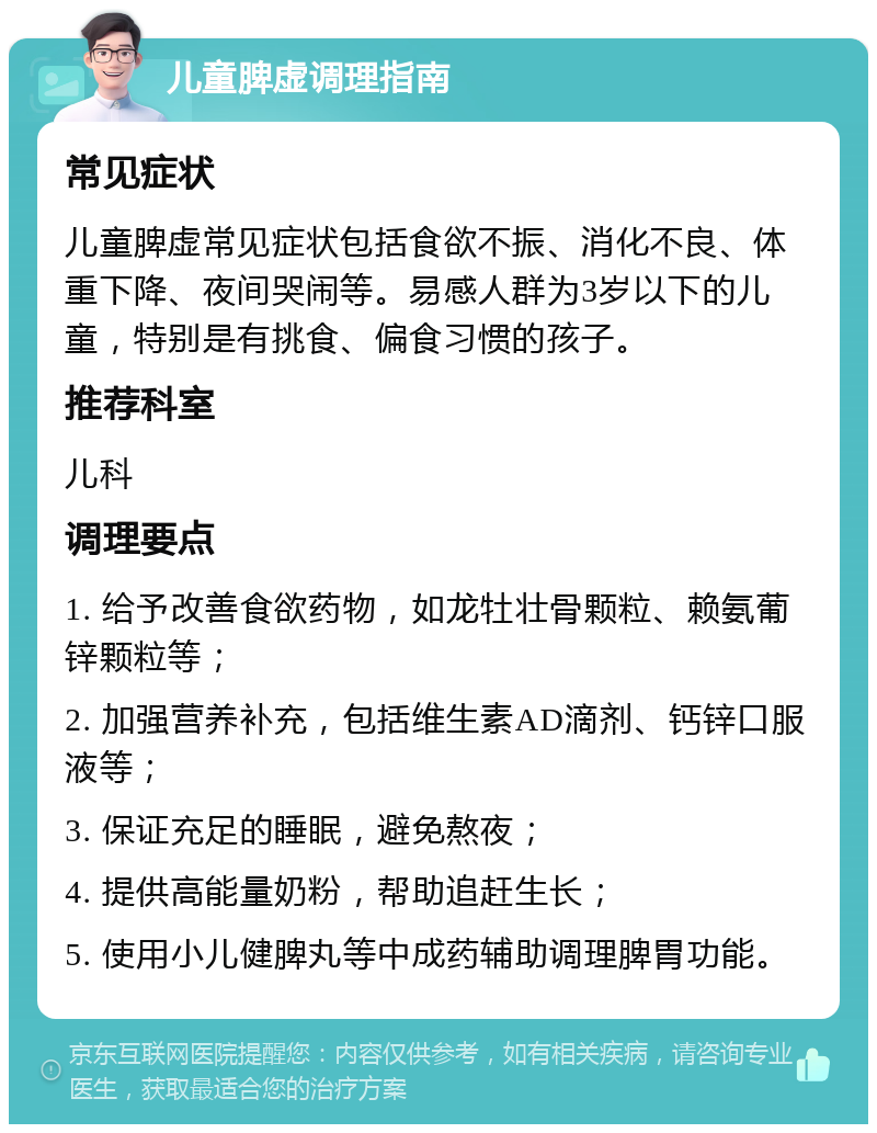 儿童脾虚调理指南 常见症状 儿童脾虚常见症状包括食欲不振、消化不良、体重下降、夜间哭闹等。易感人群为3岁以下的儿童，特别是有挑食、偏食习惯的孩子。 推荐科室 儿科 调理要点 1. 给予改善食欲药物，如龙牡壮骨颗粒、赖氨葡锌颗粒等； 2. 加强营养补充，包括维生素AD滴剂、钙锌口服液等； 3. 保证充足的睡眠，避免熬夜； 4. 提供高能量奶粉，帮助追赶生长； 5. 使用小儿健脾丸等中成药辅助调理脾胃功能。