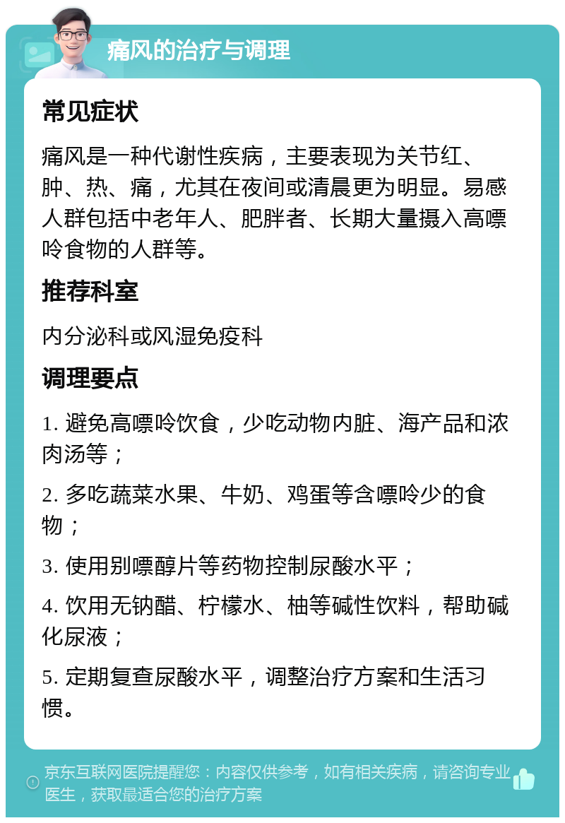 痛风的治疗与调理 常见症状 痛风是一种代谢性疾病，主要表现为关节红、肿、热、痛，尤其在夜间或清晨更为明显。易感人群包括中老年人、肥胖者、长期大量摄入高嘌呤食物的人群等。 推荐科室 内分泌科或风湿免疫科 调理要点 1. 避免高嘌呤饮食，少吃动物内脏、海产品和浓肉汤等； 2. 多吃蔬菜水果、牛奶、鸡蛋等含嘌呤少的食物； 3. 使用别嘌醇片等药物控制尿酸水平； 4. 饮用无钠醋、柠檬水、柚等碱性饮料，帮助碱化尿液； 5. 定期复查尿酸水平，调整治疗方案和生活习惯。