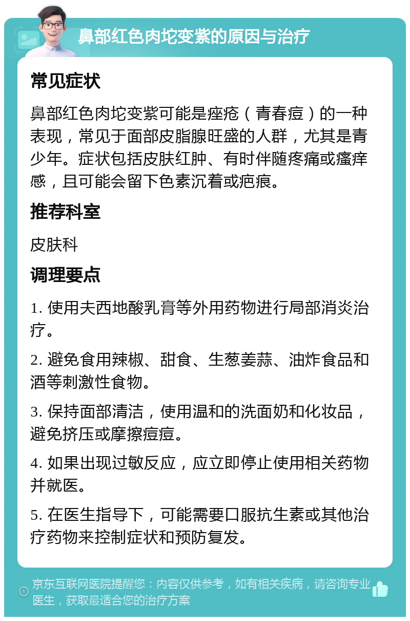 鼻部红色肉坨变紫的原因与治疗 常见症状 鼻部红色肉坨变紫可能是痤疮（青春痘）的一种表现，常见于面部皮脂腺旺盛的人群，尤其是青少年。症状包括皮肤红肿、有时伴随疼痛或瘙痒感，且可能会留下色素沉着或疤痕。 推荐科室 皮肤科 调理要点 1. 使用夫西地酸乳膏等外用药物进行局部消炎治疗。 2. 避免食用辣椒、甜食、生葱姜蒜、油炸食品和酒等刺激性食物。 3. 保持面部清洁，使用温和的洗面奶和化妆品，避免挤压或摩擦痘痘。 4. 如果出现过敏反应，应立即停止使用相关药物并就医。 5. 在医生指导下，可能需要口服抗生素或其他治疗药物来控制症状和预防复发。