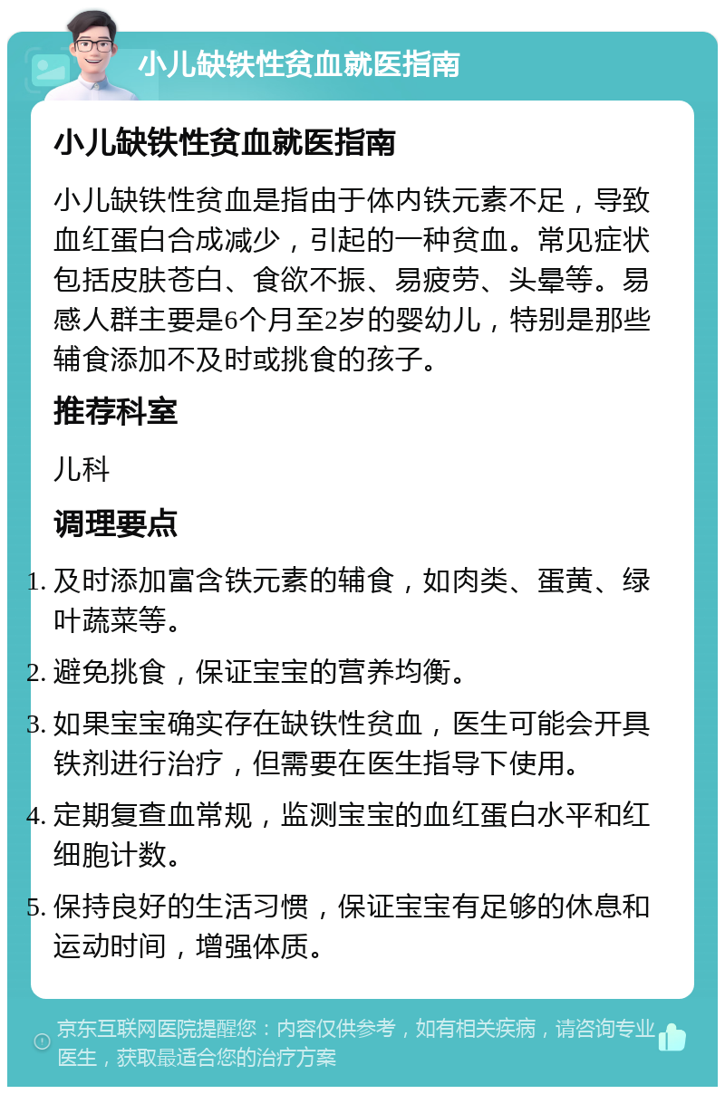 小儿缺铁性贫血就医指南 小儿缺铁性贫血就医指南 小儿缺铁性贫血是指由于体内铁元素不足，导致血红蛋白合成减少，引起的一种贫血。常见症状包括皮肤苍白、食欲不振、易疲劳、头晕等。易感人群主要是6个月至2岁的婴幼儿，特别是那些辅食添加不及时或挑食的孩子。 推荐科室 儿科 调理要点 及时添加富含铁元素的辅食，如肉类、蛋黄、绿叶蔬菜等。 避免挑食，保证宝宝的营养均衡。 如果宝宝确实存在缺铁性贫血，医生可能会开具铁剂进行治疗，但需要在医生指导下使用。 定期复查血常规，监测宝宝的血红蛋白水平和红细胞计数。 保持良好的生活习惯，保证宝宝有足够的休息和运动时间，增强体质。