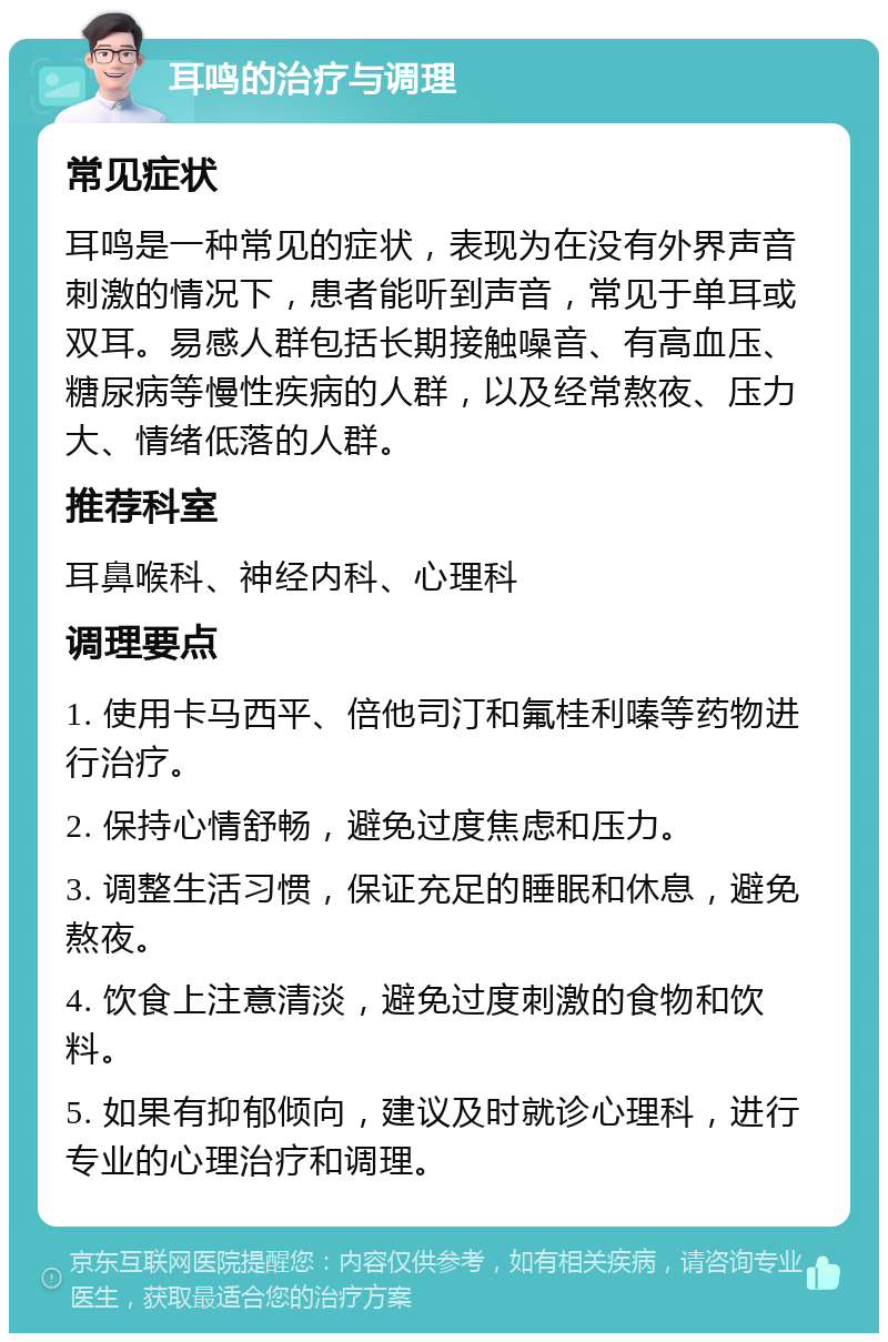 耳鸣的治疗与调理 常见症状 耳鸣是一种常见的症状，表现为在没有外界声音刺激的情况下，患者能听到声音，常见于单耳或双耳。易感人群包括长期接触噪音、有高血压、糖尿病等慢性疾病的人群，以及经常熬夜、压力大、情绪低落的人群。 推荐科室 耳鼻喉科、神经内科、心理科 调理要点 1. 使用卡马西平、倍他司汀和氟桂利嗪等药物进行治疗。 2. 保持心情舒畅，避免过度焦虑和压力。 3. 调整生活习惯，保证充足的睡眠和休息，避免熬夜。 4. 饮食上注意清淡，避免过度刺激的食物和饮料。 5. 如果有抑郁倾向，建议及时就诊心理科，进行专业的心理治疗和调理。