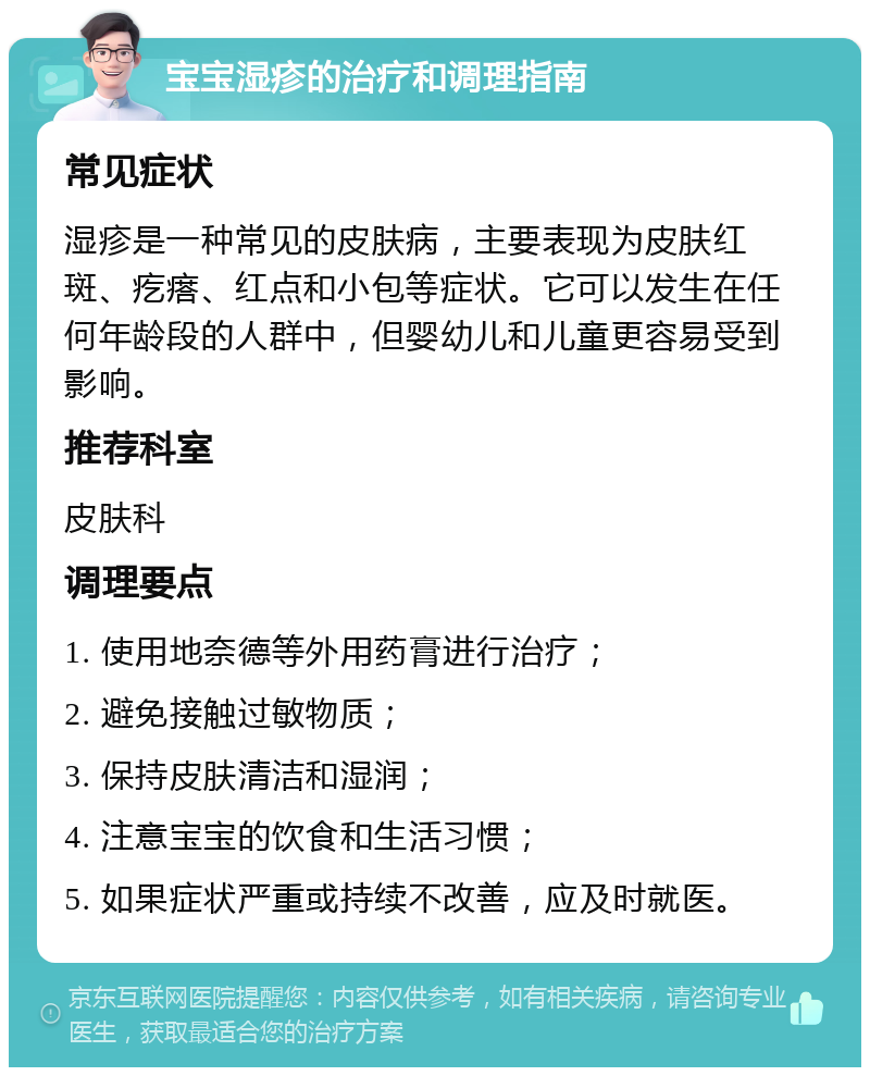 宝宝湿疹的治疗和调理指南 常见症状 湿疹是一种常见的皮肤病，主要表现为皮肤红斑、疙瘩、红点和小包等症状。它可以发生在任何年龄段的人群中，但婴幼儿和儿童更容易受到影响。 推荐科室 皮肤科 调理要点 1. 使用地奈德等外用药膏进行治疗； 2. 避免接触过敏物质； 3. 保持皮肤清洁和湿润； 4. 注意宝宝的饮食和生活习惯； 5. 如果症状严重或持续不改善，应及时就医。