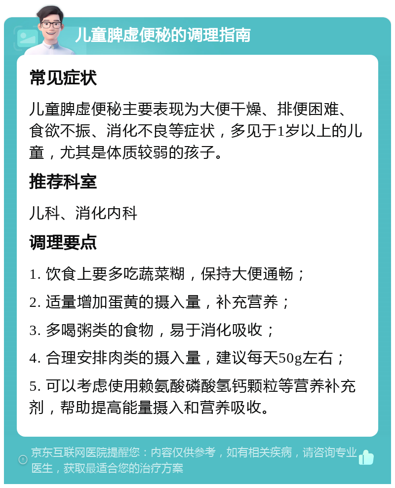 儿童脾虚便秘的调理指南 常见症状 儿童脾虚便秘主要表现为大便干燥、排便困难、食欲不振、消化不良等症状，多见于1岁以上的儿童，尤其是体质较弱的孩子。 推荐科室 儿科、消化内科 调理要点 1. 饮食上要多吃蔬菜糊，保持大便通畅； 2. 适量增加蛋黄的摄入量，补充营养； 3. 多喝粥类的食物，易于消化吸收； 4. 合理安排肉类的摄入量，建议每天50g左右； 5. 可以考虑使用赖氨酸磷酸氢钙颗粒等营养补充剂，帮助提高能量摄入和营养吸收。