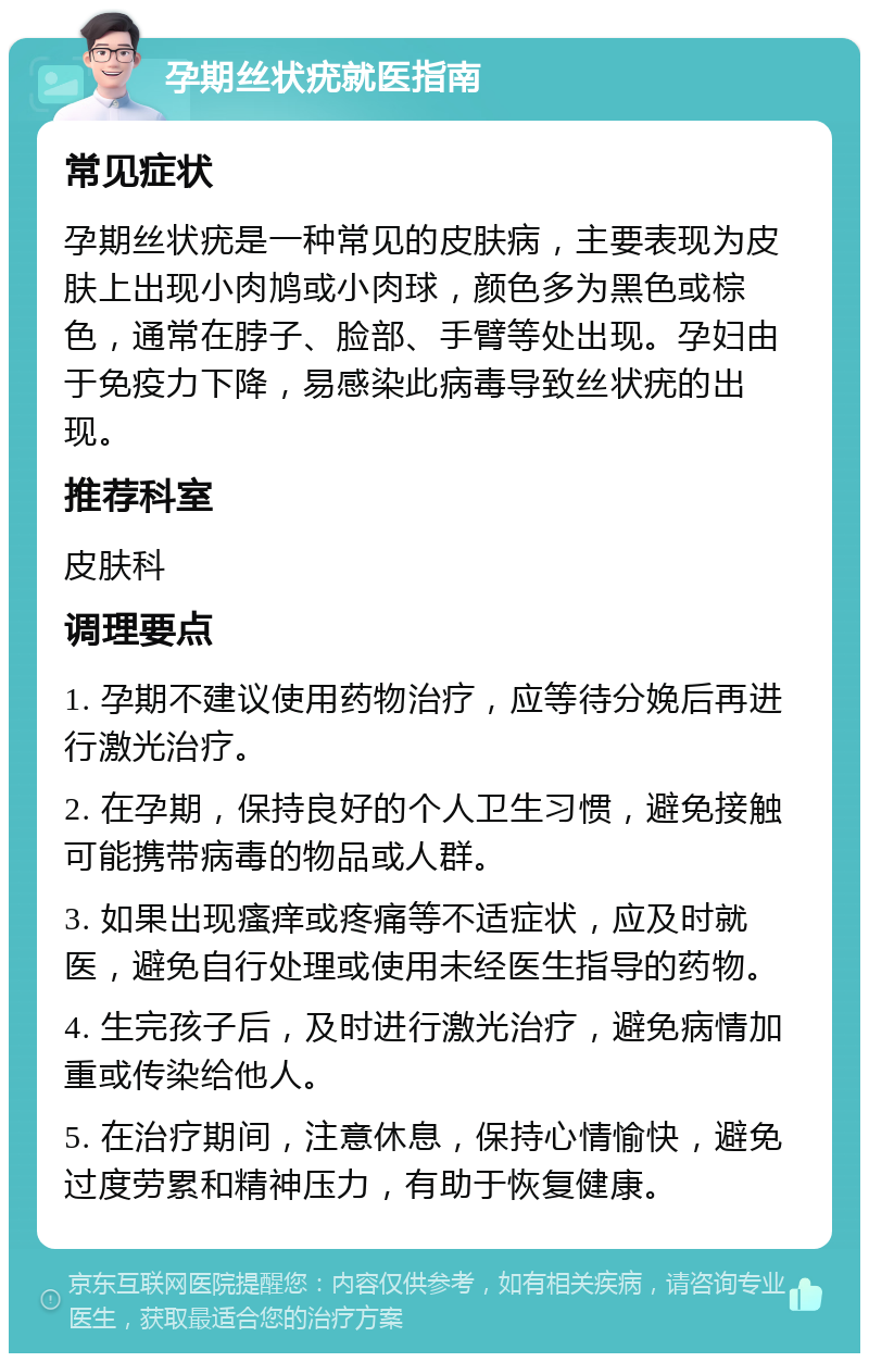 孕期丝状疣就医指南 常见症状 孕期丝状疣是一种常见的皮肤病，主要表现为皮肤上出现小肉鸠或小肉球，颜色多为黑色或棕色，通常在脖子、脸部、手臂等处出现。孕妇由于免疫力下降，易感染此病毒导致丝状疣的出现。 推荐科室 皮肤科 调理要点 1. 孕期不建议使用药物治疗，应等待分娩后再进行激光治疗。 2. 在孕期，保持良好的个人卫生习惯，避免接触可能携带病毒的物品或人群。 3. 如果出现瘙痒或疼痛等不适症状，应及时就医，避免自行处理或使用未经医生指导的药物。 4. 生完孩子后，及时进行激光治疗，避免病情加重或传染给他人。 5. 在治疗期间，注意休息，保持心情愉快，避免过度劳累和精神压力，有助于恢复健康。