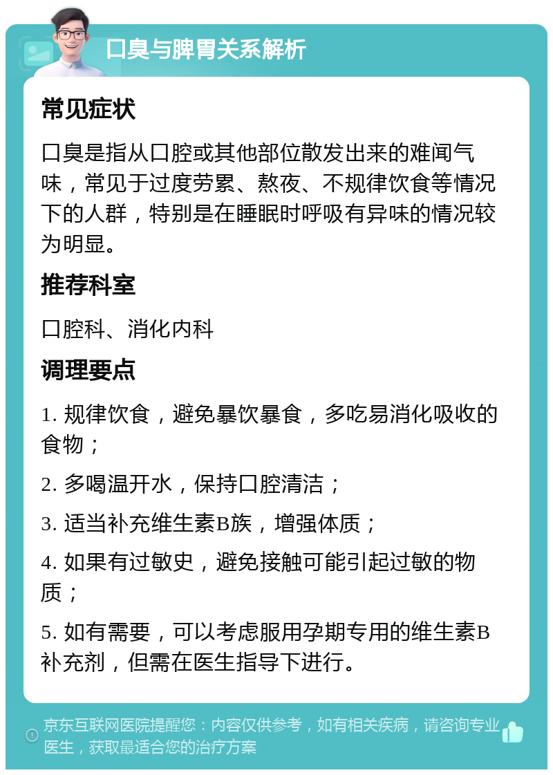 口臭与脾胃关系解析 常见症状 口臭是指从口腔或其他部位散发出来的难闻气味，常见于过度劳累、熬夜、不规律饮食等情况下的人群，特别是在睡眠时呼吸有异味的情况较为明显。 推荐科室 口腔科、消化内科 调理要点 1. 规律饮食，避免暴饮暴食，多吃易消化吸收的食物； 2. 多喝温开水，保持口腔清洁； 3. 适当补充维生素B族，增强体质； 4. 如果有过敏史，避免接触可能引起过敏的物质； 5. 如有需要，可以考虑服用孕期专用的维生素B补充剂，但需在医生指导下进行。