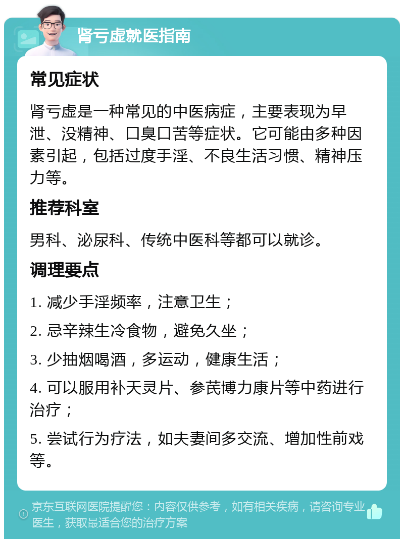 肾亏虚就医指南 常见症状 肾亏虚是一种常见的中医病症，主要表现为早泄、没精神、口臭口苦等症状。它可能由多种因素引起，包括过度手淫、不良生活习惯、精神压力等。 推荐科室 男科、泌尿科、传统中医科等都可以就诊。 调理要点 1. 减少手淫频率，注意卫生； 2. 忌辛辣生冷食物，避免久坐； 3. 少抽烟喝酒，多运动，健康生活； 4. 可以服用补天灵片、参芪博力康片等中药进行治疗； 5. 尝试行为疗法，如夫妻间多交流、增加性前戏等。