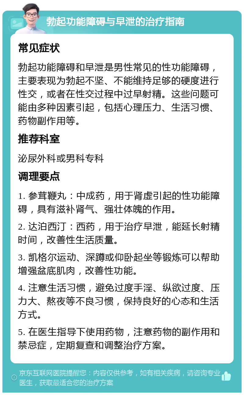 勃起功能障碍与早泄的治疗指南 常见症状 勃起功能障碍和早泄是男性常见的性功能障碍，主要表现为勃起不坚、不能维持足够的硬度进行性交，或者在性交过程中过早射精。这些问题可能由多种因素引起，包括心理压力、生活习惯、药物副作用等。 推荐科室 泌尿外科或男科专科 调理要点 1. 参茸鞭丸：中成药，用于肾虚引起的性功能障碍，具有滋补肾气、强壮体魄的作用。 2. 达泊西汀：西药，用于治疗早泄，能延长射精时间，改善性生活质量。 3. 凯格尔运动、深蹲或仰卧起坐等锻炼可以帮助增强盆底肌肉，改善性功能。 4. 注意生活习惯，避免过度手淫、纵欲过度、压力大、熬夜等不良习惯，保持良好的心态和生活方式。 5. 在医生指导下使用药物，注意药物的副作用和禁忌症，定期复查和调整治疗方案。