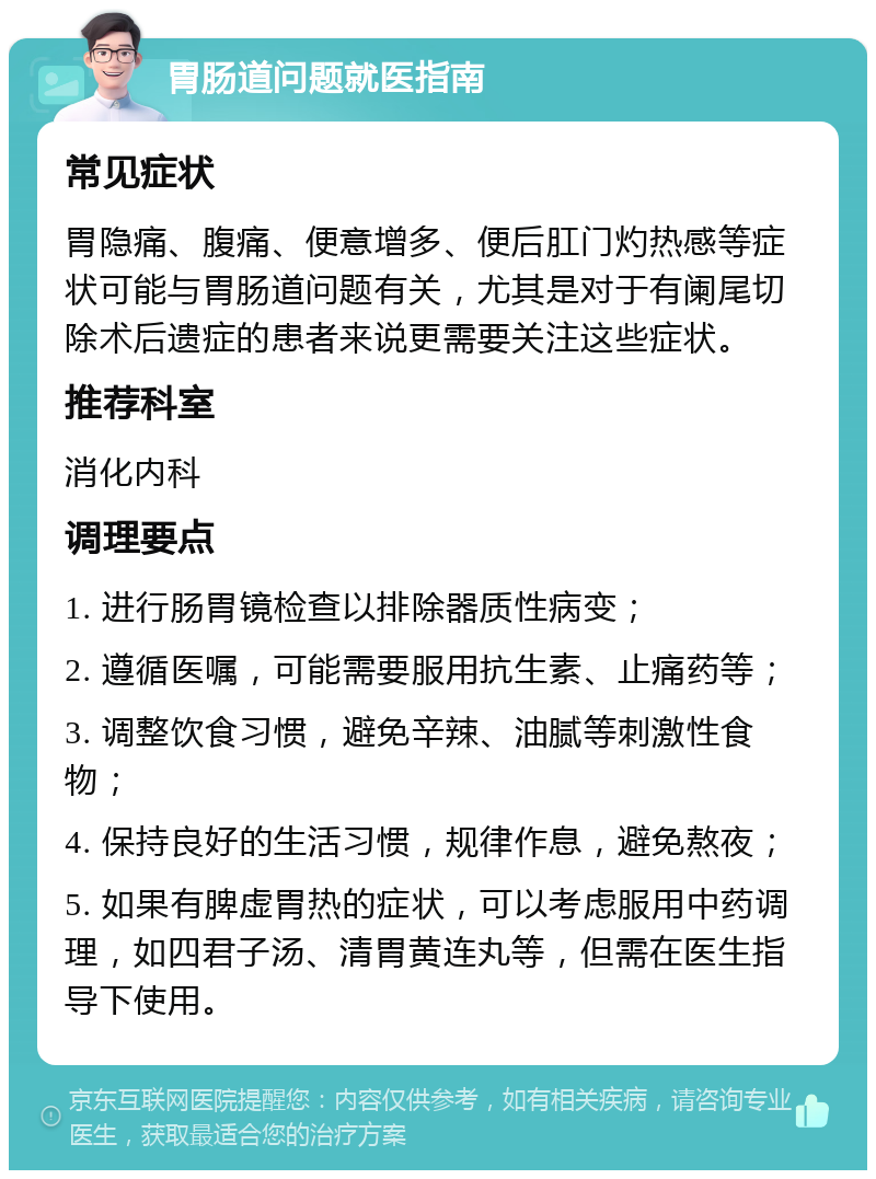 胃肠道问题就医指南 常见症状 胃隐痛、腹痛、便意增多、便后肛门灼热感等症状可能与胃肠道问题有关，尤其是对于有阑尾切除术后遗症的患者来说更需要关注这些症状。 推荐科室 消化内科 调理要点 1. 进行肠胃镜检查以排除器质性病变； 2. 遵循医嘱，可能需要服用抗生素、止痛药等； 3. 调整饮食习惯，避免辛辣、油腻等刺激性食物； 4. 保持良好的生活习惯，规律作息，避免熬夜； 5. 如果有脾虚胃热的症状，可以考虑服用中药调理，如四君子汤、清胃黄连丸等，但需在医生指导下使用。