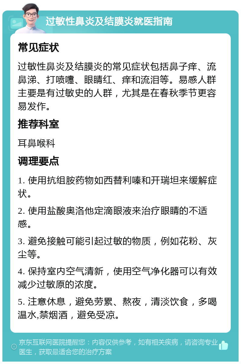 过敏性鼻炎及结膜炎就医指南 常见症状 过敏性鼻炎及结膜炎的常见症状包括鼻子痒、流鼻涕、打喷嚏、眼睛红、痒和流泪等。易感人群主要是有过敏史的人群，尤其是在春秋季节更容易发作。 推荐科室 耳鼻喉科 调理要点 1. 使用抗组胺药物如西替利嗪和开瑞坦来缓解症状。 2. 使用盐酸奥洛他定滴眼液来治疗眼睛的不适感。 3. 避免接触可能引起过敏的物质，例如花粉、灰尘等。 4. 保持室内空气清新，使用空气净化器可以有效减少过敏原的浓度。 5. 注意休息，避免劳累、熬夜，清淡饮食，多喝温水,禁烟酒，避免受凉。