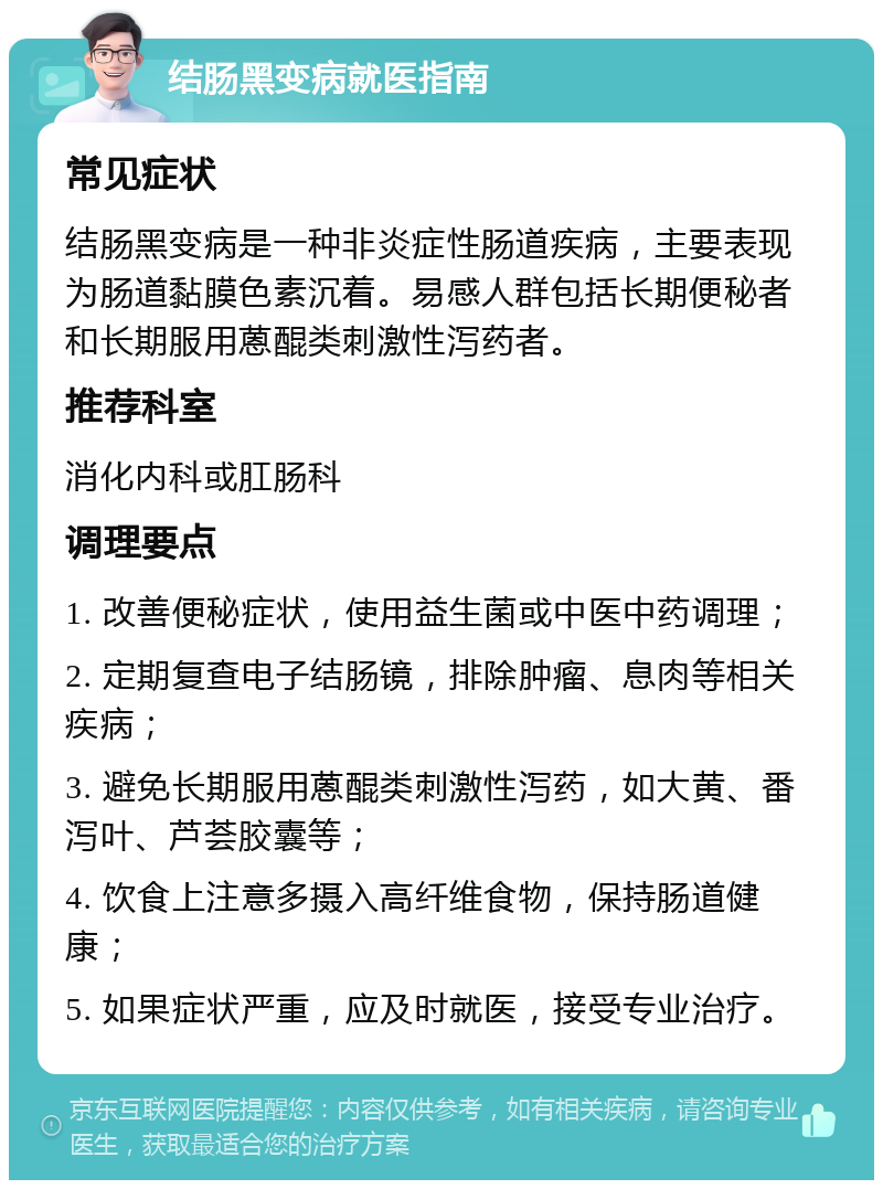 结肠黑变病就医指南 常见症状 结肠黑变病是一种非炎症性肠道疾病，主要表现为肠道黏膜色素沉着。易感人群包括长期便秘者和长期服用蒽醌类刺激性泻药者。 推荐科室 消化内科或肛肠科 调理要点 1. 改善便秘症状，使用益生菌或中医中药调理； 2. 定期复查电子结肠镜，排除肿瘤、息肉等相关疾病； 3. 避免长期服用蒽醌类刺激性泻药，如大黄、番泻叶、芦荟胶囊等； 4. 饮食上注意多摄入高纤维食物，保持肠道健康； 5. 如果症状严重，应及时就医，接受专业治疗。