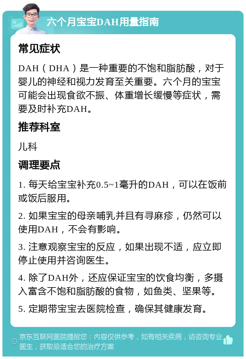 六个月宝宝DAH用量指南 常见症状 DAH（DHA）是一种重要的不饱和脂肪酸，对于婴儿的神经和视力发育至关重要。六个月的宝宝可能会出现食欲不振、体重增长缓慢等症状，需要及时补充DAH。 推荐科室 儿科 调理要点 1. 每天给宝宝补充0.5~1毫升的DAH，可以在饭前或饭后服用。 2. 如果宝宝的母亲哺乳并且有寻麻疹，仍然可以使用DAH，不会有影响。 3. 注意观察宝宝的反应，如果出现不适，应立即停止使用并咨询医生。 4. 除了DAH外，还应保证宝宝的饮食均衡，多摄入富含不饱和脂肪酸的食物，如鱼类、坚果等。 5. 定期带宝宝去医院检查，确保其健康发育。