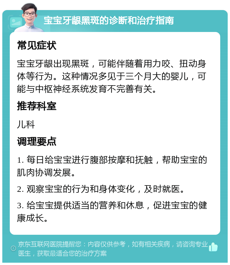 宝宝牙龈黑斑的诊断和治疗指南 常见症状 宝宝牙龈出现黑斑，可能伴随着用力咬、扭动身体等行为。这种情况多见于三个月大的婴儿，可能与中枢神经系统发育不完善有关。 推荐科室 儿科 调理要点 1. 每日给宝宝进行腹部按摩和抚触，帮助宝宝的肌肉协调发展。 2. 观察宝宝的行为和身体变化，及时就医。 3. 给宝宝提供适当的营养和休息，促进宝宝的健康成长。