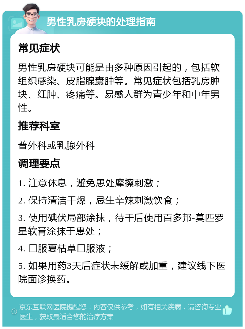 男性乳房硬块的处理指南 常见症状 男性乳房硬块可能是由多种原因引起的，包括软组织感染、皮脂腺囊肿等。常见症状包括乳房肿块、红肿、疼痛等。易感人群为青少年和中年男性。 推荐科室 普外科或乳腺外科 调理要点 1. 注意休息，避免患处摩擦刺激； 2. 保持清洁干燥，忌生辛辣刺激饮食； 3. 使用碘伏局部涂抹，待干后使用百多邦-莫匹罗星软膏涂抹于患处； 4. 口服夏枯草口服液； 5. 如果用药3天后症状未缓解或加重，建议线下医院面诊换药。