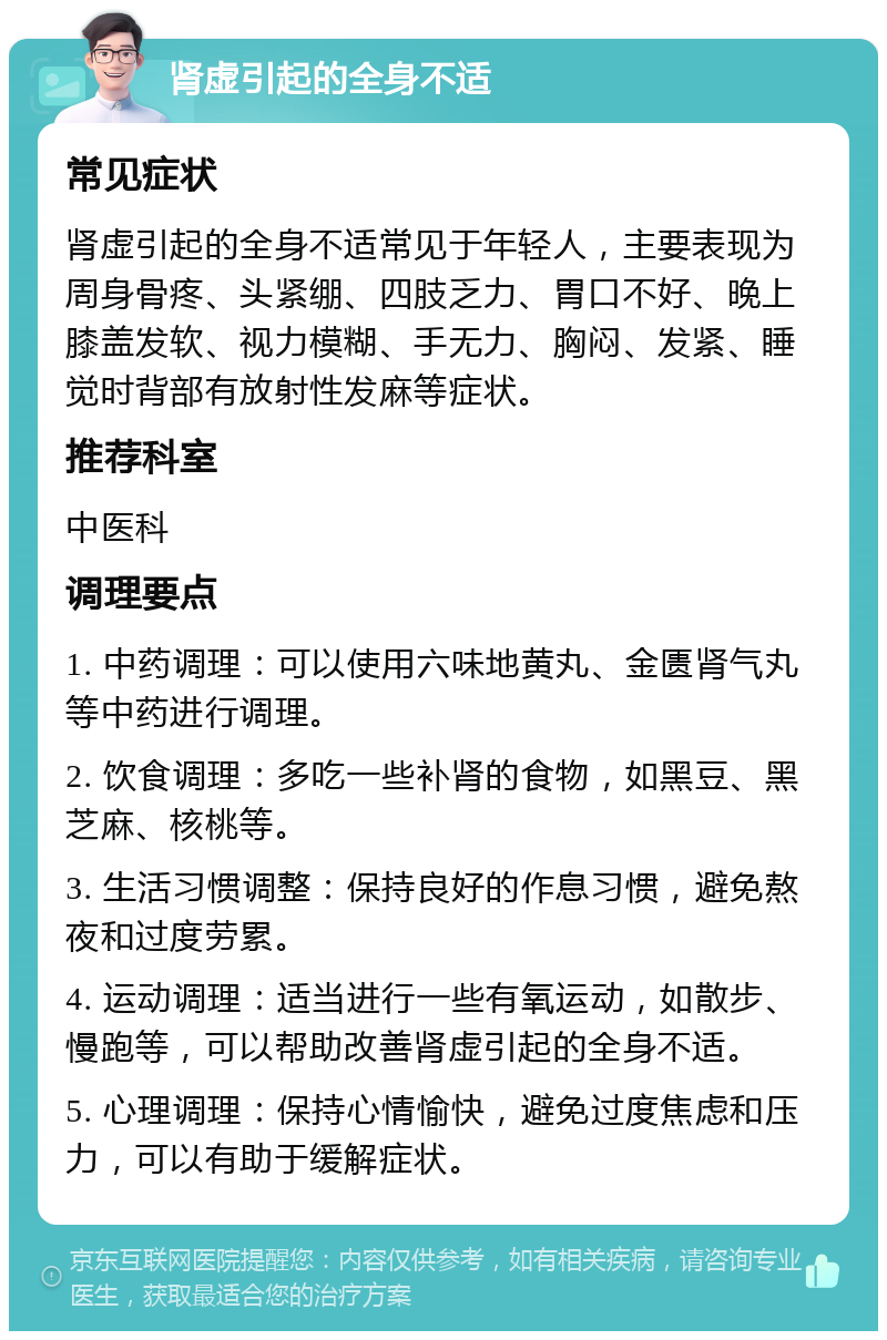 肾虚引起的全身不适 常见症状 肾虚引起的全身不适常见于年轻人，主要表现为周身骨疼、头紧绷、四肢乏力、胃口不好、晚上膝盖发软、视力模糊、手无力、胸闷、发紧、睡觉时背部有放射性发麻等症状。 推荐科室 中医科 调理要点 1. 中药调理：可以使用六味地黄丸、金匮肾气丸等中药进行调理。 2. 饮食调理：多吃一些补肾的食物，如黑豆、黑芝麻、核桃等。 3. 生活习惯调整：保持良好的作息习惯，避免熬夜和过度劳累。 4. 运动调理：适当进行一些有氧运动，如散步、慢跑等，可以帮助改善肾虚引起的全身不适。 5. 心理调理：保持心情愉快，避免过度焦虑和压力，可以有助于缓解症状。