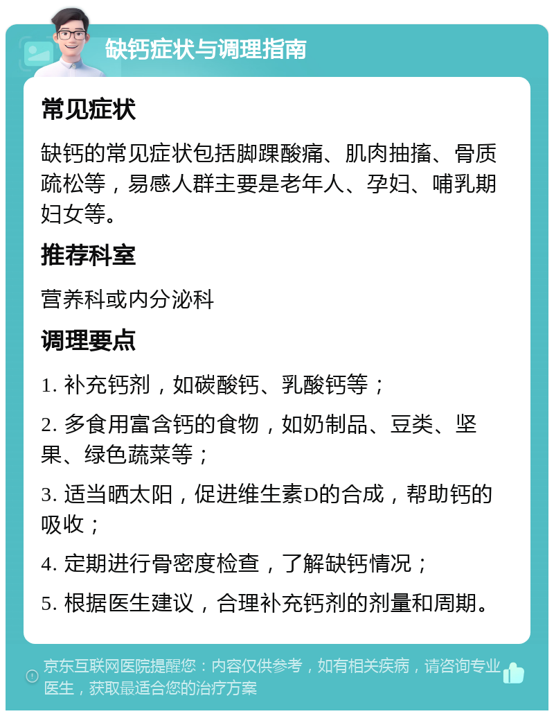 缺钙症状与调理指南 常见症状 缺钙的常见症状包括脚踝酸痛、肌肉抽搐、骨质疏松等，易感人群主要是老年人、孕妇、哺乳期妇女等。 推荐科室 营养科或内分泌科 调理要点 1. 补充钙剂，如碳酸钙、乳酸钙等； 2. 多食用富含钙的食物，如奶制品、豆类、坚果、绿色蔬菜等； 3. 适当晒太阳，促进维生素D的合成，帮助钙的吸收； 4. 定期进行骨密度检查，了解缺钙情况； 5. 根据医生建议，合理补充钙剂的剂量和周期。