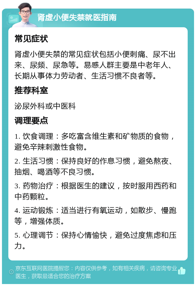 肾虚小便失禁就医指南 常见症状 肾虚小便失禁的常见症状包括小便刺痛、尿不出来、尿频、尿急等。易感人群主要是中老年人、长期从事体力劳动者、生活习惯不良者等。 推荐科室 泌尿外科或中医科 调理要点 1. 饮食调理：多吃富含维生素和矿物质的食物，避免辛辣刺激性食物。 2. 生活习惯：保持良好的作息习惯，避免熬夜、抽烟、喝酒等不良习惯。 3. 药物治疗：根据医生的建议，按时服用西药和中药颗粒。 4. 运动锻炼：适当进行有氧运动，如散步、慢跑等，增强体质。 5. 心理调节：保持心情愉快，避免过度焦虑和压力。