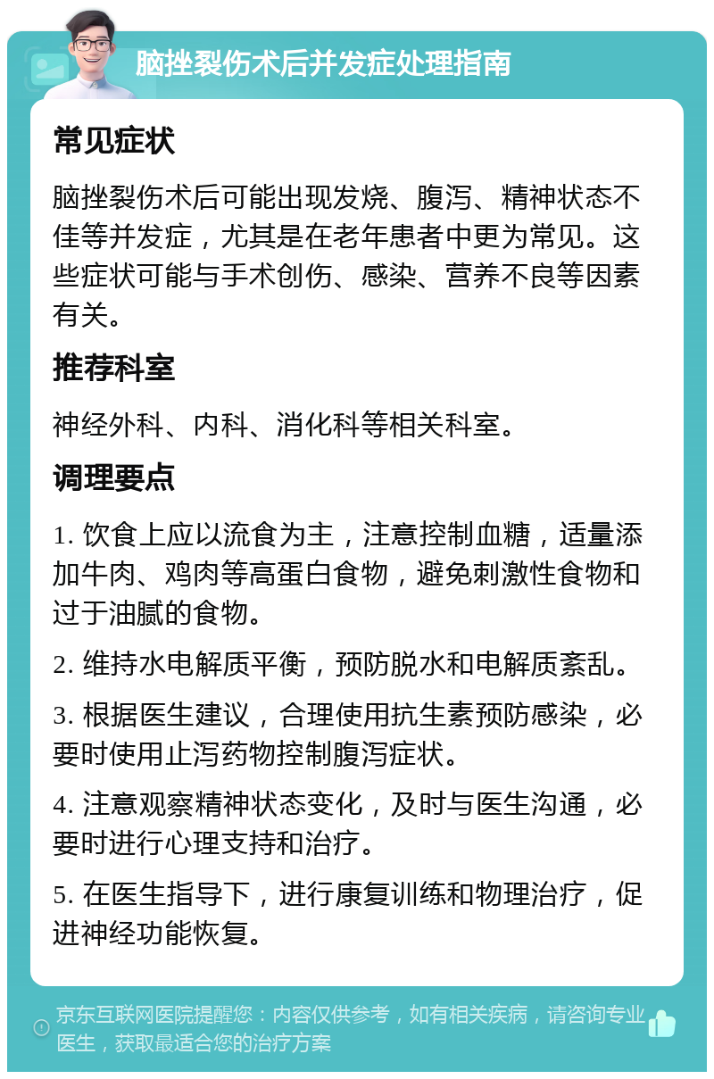 脑挫裂伤术后并发症处理指南 常见症状 脑挫裂伤术后可能出现发烧、腹泻、精神状态不佳等并发症，尤其是在老年患者中更为常见。这些症状可能与手术创伤、感染、营养不良等因素有关。 推荐科室 神经外科、内科、消化科等相关科室。 调理要点 1. 饮食上应以流食为主，注意控制血糖，适量添加牛肉、鸡肉等高蛋白食物，避免刺激性食物和过于油腻的食物。 2. 维持水电解质平衡，预防脱水和电解质紊乱。 3. 根据医生建议，合理使用抗生素预防感染，必要时使用止泻药物控制腹泻症状。 4. 注意观察精神状态变化，及时与医生沟通，必要时进行心理支持和治疗。 5. 在医生指导下，进行康复训练和物理治疗，促进神经功能恢复。