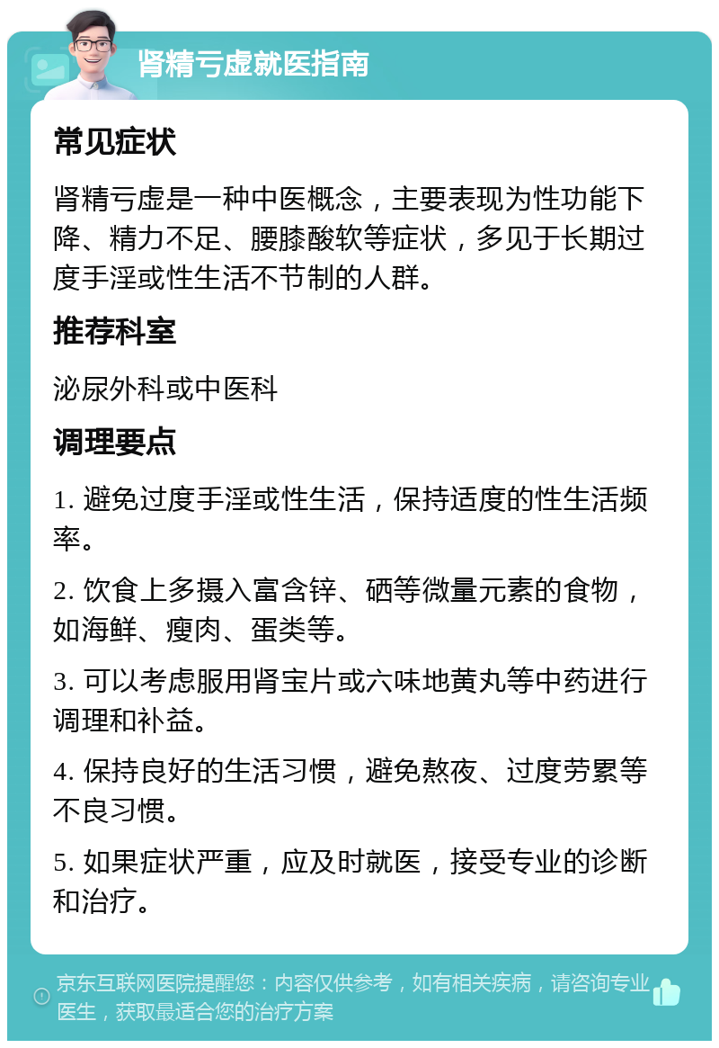 肾精亏虚就医指南 常见症状 肾精亏虚是一种中医概念，主要表现为性功能下降、精力不足、腰膝酸软等症状，多见于长期过度手淫或性生活不节制的人群。 推荐科室 泌尿外科或中医科 调理要点 1. 避免过度手淫或性生活，保持适度的性生活频率。 2. 饮食上多摄入富含锌、硒等微量元素的食物，如海鲜、瘦肉、蛋类等。 3. 可以考虑服用肾宝片或六味地黄丸等中药进行调理和补益。 4. 保持良好的生活习惯，避免熬夜、过度劳累等不良习惯。 5. 如果症状严重，应及时就医，接受专业的诊断和治疗。