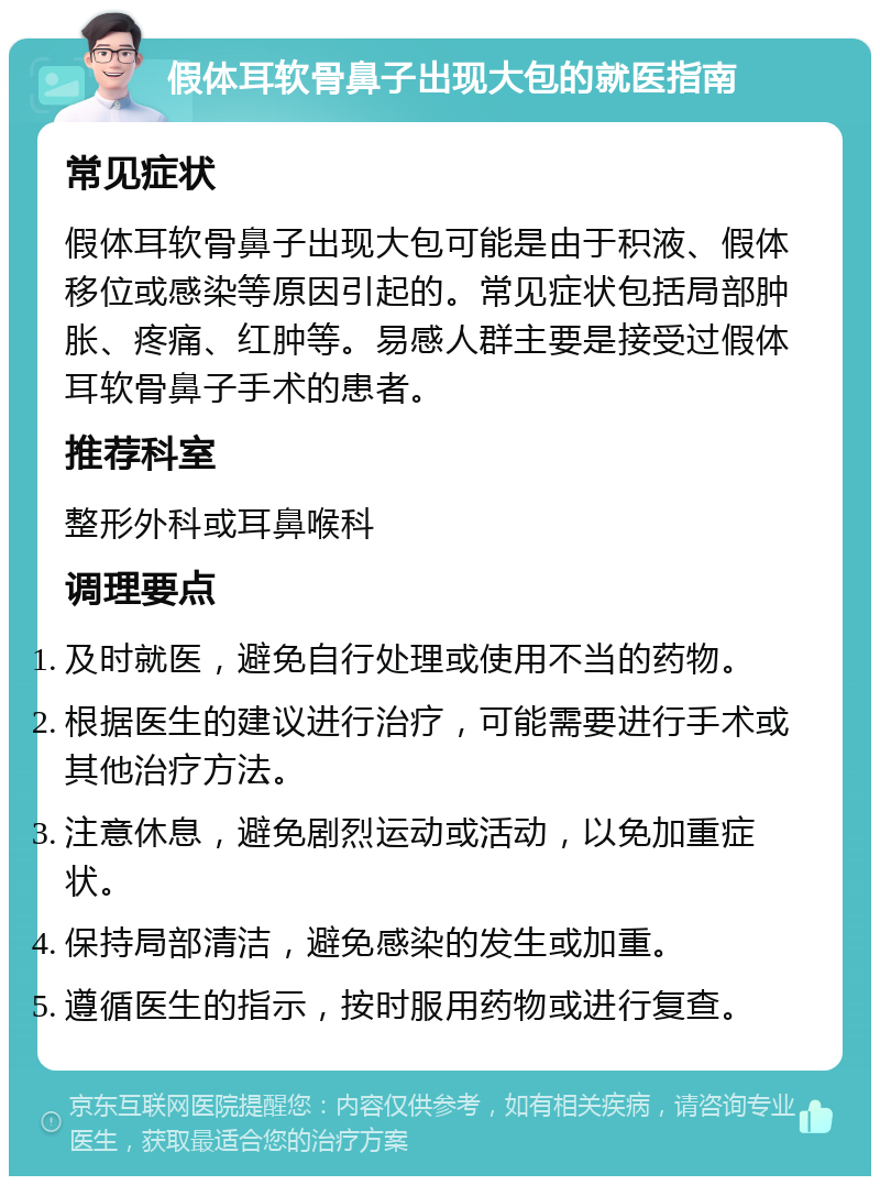 假体耳软骨鼻子出现大包的就医指南 常见症状 假体耳软骨鼻子出现大包可能是由于积液、假体移位或感染等原因引起的。常见症状包括局部肿胀、疼痛、红肿等。易感人群主要是接受过假体耳软骨鼻子手术的患者。 推荐科室 整形外科或耳鼻喉科 调理要点 及时就医，避免自行处理或使用不当的药物。 根据医生的建议进行治疗，可能需要进行手术或其他治疗方法。 注意休息，避免剧烈运动或活动，以免加重症状。 保持局部清洁，避免感染的发生或加重。 遵循医生的指示，按时服用药物或进行复查。