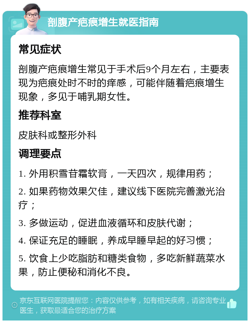 剖腹产疤痕增生就医指南 常见症状 剖腹产疤痕增生常见于手术后9个月左右，主要表现为疤痕处时不时的痒感，可能伴随着疤痕增生现象，多见于哺乳期女性。 推荐科室 皮肤科或整形外科 调理要点 1. 外用积雪苷霜软膏，一天四次，规律用药； 2. 如果药物效果欠佳，建议线下医院完善激光治疗； 3. 多做运动，促进血液循环和皮肤代谢； 4. 保证充足的睡眠，养成早睡早起的好习惯； 5. 饮食上少吃脂肪和糖类食物，多吃新鲜蔬菜水果，防止便秘和消化不良。