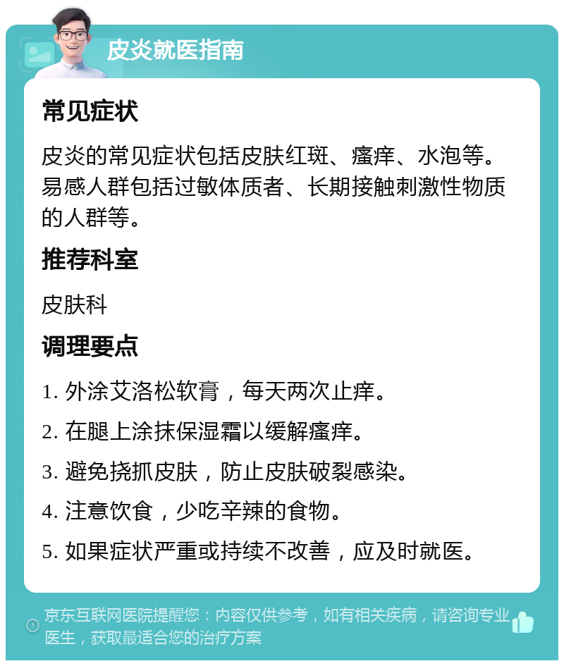 皮炎就医指南 常见症状 皮炎的常见症状包括皮肤红斑、瘙痒、水泡等。易感人群包括过敏体质者、长期接触刺激性物质的人群等。 推荐科室 皮肤科 调理要点 1. 外涂艾洛松软膏，每天两次止痒。 2. 在腿上涂抹保湿霜以缓解瘙痒。 3. 避免挠抓皮肤，防止皮肤破裂感染。 4. 注意饮食，少吃辛辣的食物。 5. 如果症状严重或持续不改善，应及时就医。