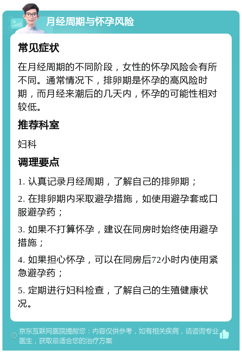 月经周期与怀孕风险 常见症状 在月经周期的不同阶段，女性的怀孕风险会有所不同。通常情况下，排卵期是怀孕的高风险时期，而月经来潮后的几天内，怀孕的可能性相对较低。 推荐科室 妇科 调理要点 1. 认真记录月经周期，了解自己的排卵期； 2. 在排卵期内采取避孕措施，如使用避孕套或口服避孕药； 3. 如果不打算怀孕，建议在同房时始终使用避孕措施； 4. 如果担心怀孕，可以在同房后72小时内使用紧急避孕药； 5. 定期进行妇科检查，了解自己的生殖健康状况。