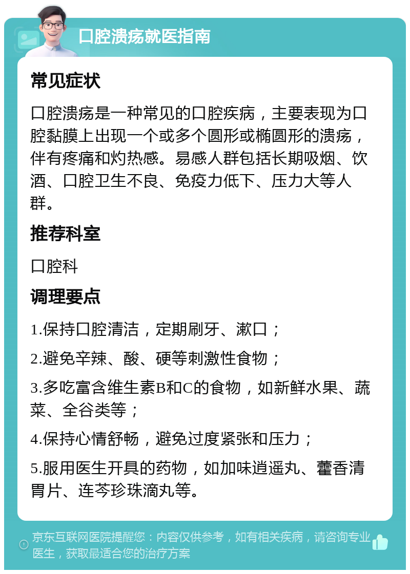 口腔溃疡就医指南 常见症状 口腔溃疡是一种常见的口腔疾病，主要表现为口腔黏膜上出现一个或多个圆形或椭圆形的溃疡，伴有疼痛和灼热感。易感人群包括长期吸烟、饮酒、口腔卫生不良、免疫力低下、压力大等人群。 推荐科室 口腔科 调理要点 1.保持口腔清洁，定期刷牙、漱口； 2.避免辛辣、酸、硬等刺激性食物； 3.多吃富含维生素B和C的食物，如新鲜水果、蔬菜、全谷类等； 4.保持心情舒畅，避免过度紧张和压力； 5.服用医生开具的药物，如加味逍遥丸、藿香清胃片、连芩珍珠滴丸等。