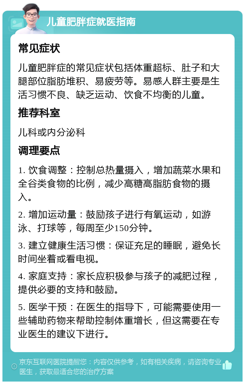 儿童肥胖症就医指南 常见症状 儿童肥胖症的常见症状包括体重超标、肚子和大腿部位脂肪堆积、易疲劳等。易感人群主要是生活习惯不良、缺乏运动、饮食不均衡的儿童。 推荐科室 儿科或内分泌科 调理要点 1. 饮食调整：控制总热量摄入，增加蔬菜水果和全谷类食物的比例，减少高糖高脂肪食物的摄入。 2. 增加运动量：鼓励孩子进行有氧运动，如游泳、打球等，每周至少150分钟。 3. 建立健康生活习惯：保证充足的睡眠，避免长时间坐着或看电视。 4. 家庭支持：家长应积极参与孩子的减肥过程，提供必要的支持和鼓励。 5. 医学干预：在医生的指导下，可能需要使用一些辅助药物来帮助控制体重增长，但这需要在专业医生的建议下进行。