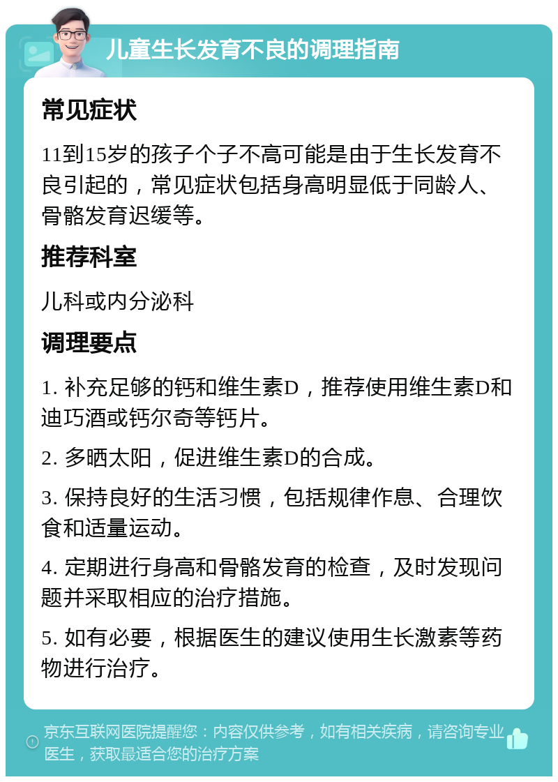 儿童生长发育不良的调理指南 常见症状 11到15岁的孩子个子不高可能是由于生长发育不良引起的，常见症状包括身高明显低于同龄人、骨骼发育迟缓等。 推荐科室 儿科或内分泌科 调理要点 1. 补充足够的钙和维生素D，推荐使用维生素D和迪巧酒或钙尔奇等钙片。 2. 多晒太阳，促进维生素D的合成。 3. 保持良好的生活习惯，包括规律作息、合理饮食和适量运动。 4. 定期进行身高和骨骼发育的检查，及时发现问题并采取相应的治疗措施。 5. 如有必要，根据医生的建议使用生长激素等药物进行治疗。