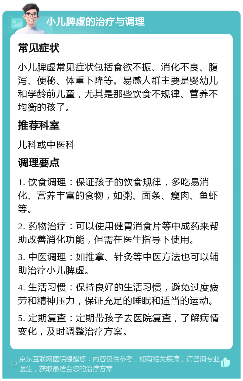 小儿脾虚的治疗与调理 常见症状 小儿脾虚常见症状包括食欲不振、消化不良、腹泻、便秘、体重下降等。易感人群主要是婴幼儿和学龄前儿童，尤其是那些饮食不规律、营养不均衡的孩子。 推荐科室 儿科或中医科 调理要点 1. 饮食调理：保证孩子的饮食规律，多吃易消化、营养丰富的食物，如粥、面条、瘦肉、鱼虾等。 2. 药物治疗：可以使用健胃消食片等中成药来帮助改善消化功能，但需在医生指导下使用。 3. 中医调理：如推拿、针灸等中医方法也可以辅助治疗小儿脾虚。 4. 生活习惯：保持良好的生活习惯，避免过度疲劳和精神压力，保证充足的睡眠和适当的运动。 5. 定期复查：定期带孩子去医院复查，了解病情变化，及时调整治疗方案。