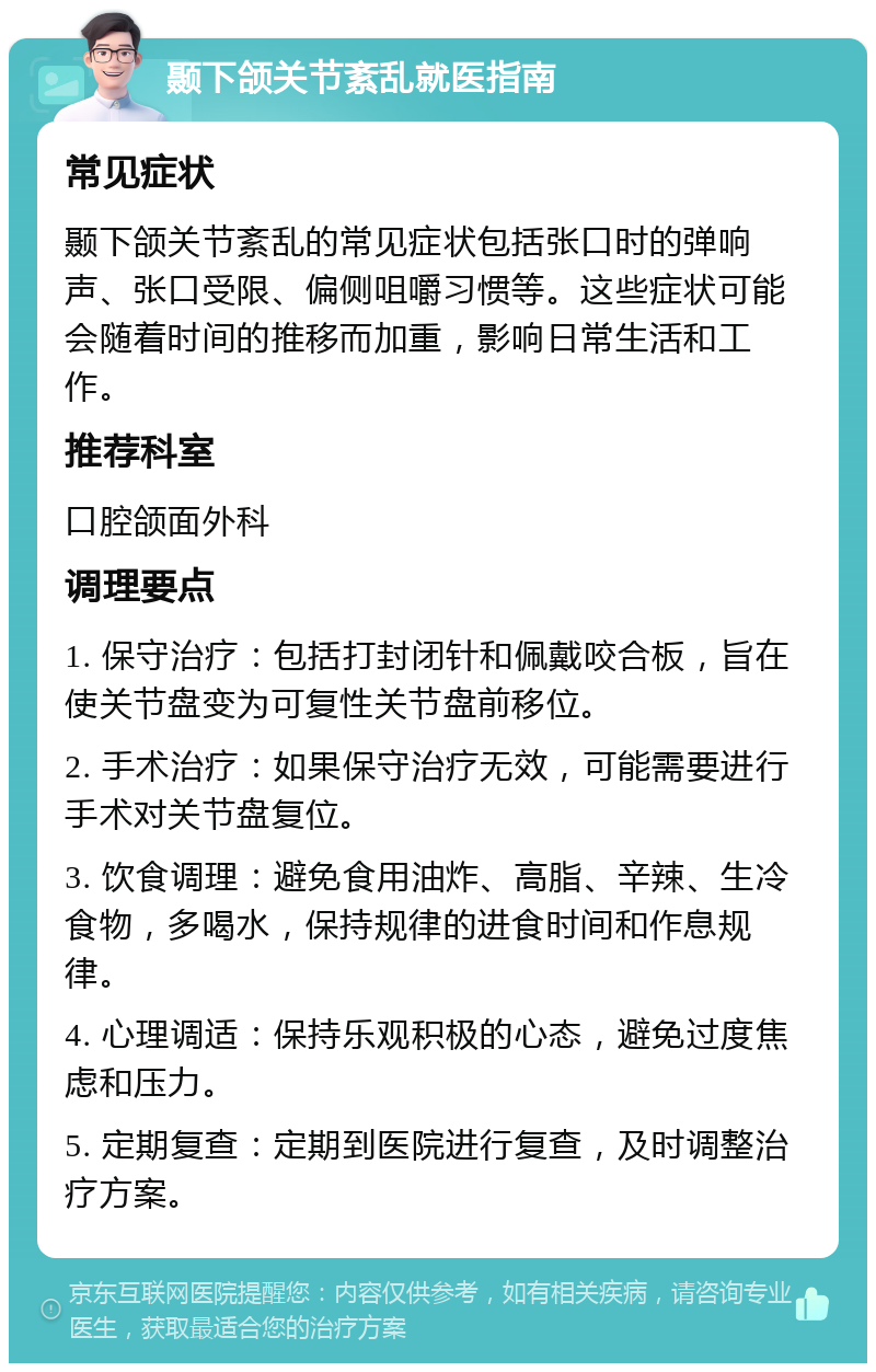 颞下颌关节紊乱就医指南 常见症状 颞下颌关节紊乱的常见症状包括张口时的弹响声、张口受限、偏侧咀嚼习惯等。这些症状可能会随着时间的推移而加重，影响日常生活和工作。 推荐科室 口腔颌面外科 调理要点 1. 保守治疗：包括打封闭针和佩戴咬合板，旨在使关节盘变为可复性关节盘前移位。 2. 手术治疗：如果保守治疗无效，可能需要进行手术对关节盘复位。 3. 饮食调理：避免食用油炸、高脂、辛辣、生冷食物，多喝水，保持规律的进食时间和作息规律。 4. 心理调适：保持乐观积极的心态，避免过度焦虑和压力。 5. 定期复查：定期到医院进行复查，及时调整治疗方案。