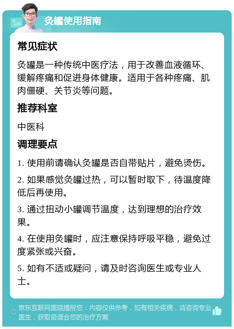 灸罐使用指南 常见症状 灸罐是一种传统中医疗法，用于改善血液循环、缓解疼痛和促进身体健康。适用于各种疼痛、肌肉僵硬、关节炎等问题。 推荐科室 中医科 调理要点 1. 使用前请确认灸罐是否自带贴片，避免烫伤。 2. 如果感觉灸罐过热，可以暂时取下，待温度降低后再使用。 3. 通过扭动小罐调节温度，达到理想的治疗效果。 4. 在使用灸罐时，应注意保持呼吸平稳，避免过度紧张或兴奋。 5. 如有不适或疑问，请及时咨询医生或专业人士。