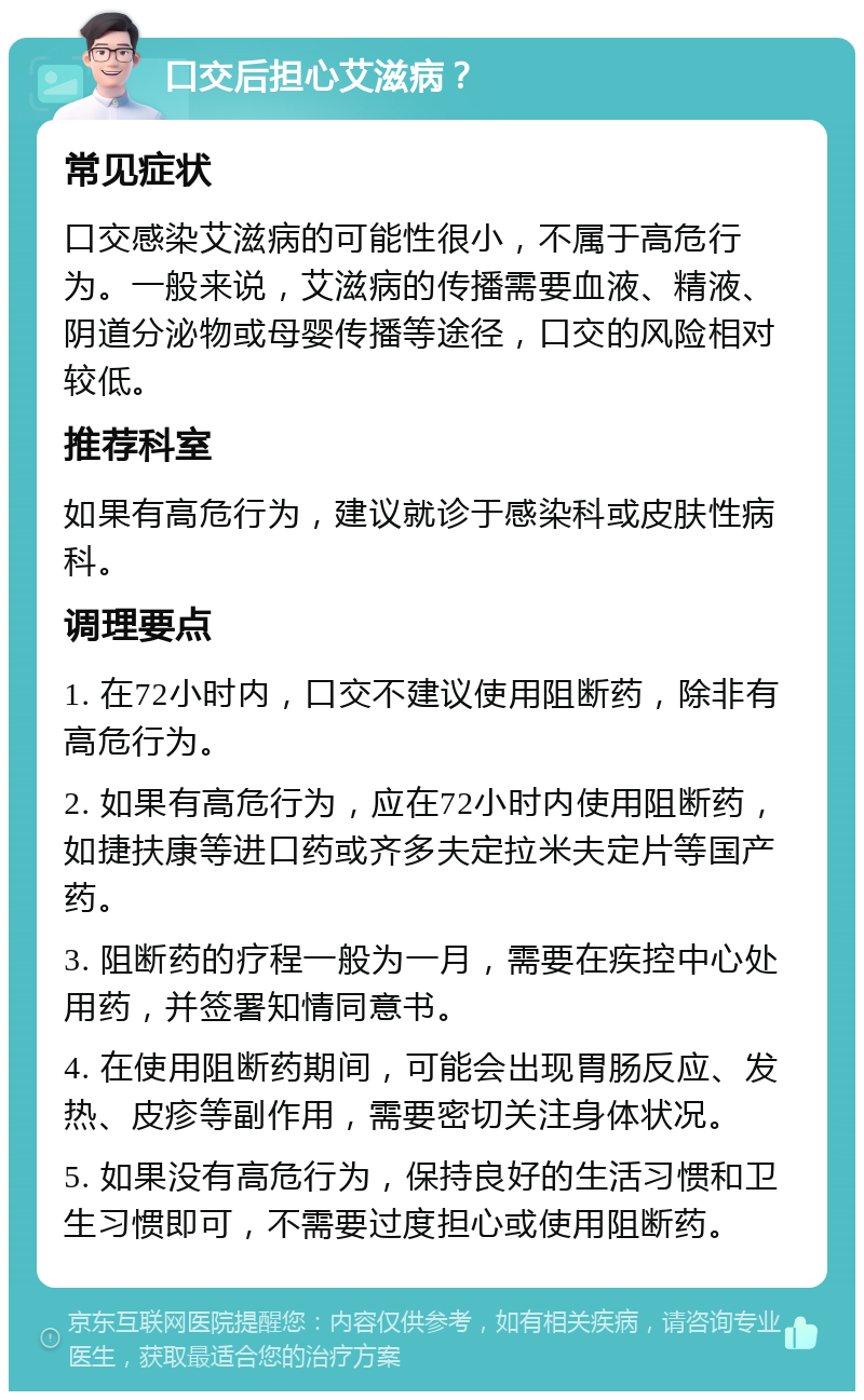 口交后担心艾滋病？ 常见症状 口交感染艾滋病的可能性很小，不属于高危行为。一般来说，艾滋病的传播需要血液、精液、阴道分泌物或母婴传播等途径，口交的风险相对较低。 推荐科室 如果有高危行为，建议就诊于感染科或皮肤性病科。 调理要点 1. 在72小时内，口交不建议使用阻断药，除非有高危行为。 2. 如果有高危行为，应在72小时内使用阻断药，如捷扶康等进口药或齐多夫定拉米夫定片等国产药。 3. 阻断药的疗程一般为一月，需要在疾控中心处用药，并签署知情同意书。 4. 在使用阻断药期间，可能会出现胃肠反应、发热、皮疹等副作用，需要密切关注身体状况。 5. 如果没有高危行为，保持良好的生活习惯和卫生习惯即可，不需要过度担心或使用阻断药。