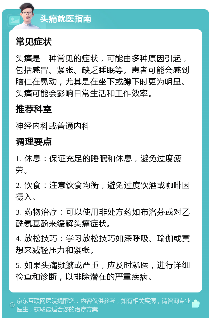 头痛就医指南 常见症状 头痛是一种常见的症状，可能由多种原因引起，包括感冒、紧张、缺乏睡眠等。患者可能会感到脑仁在晃动，尤其是在坐下或蹲下时更为明显。头痛可能会影响日常生活和工作效率。 推荐科室 神经内科或普通内科 调理要点 1. 休息：保证充足的睡眠和休息，避免过度疲劳。 2. 饮食：注意饮食均衡，避免过度饮酒或咖啡因摄入。 3. 药物治疗：可以使用非处方药如布洛芬或对乙酰氨基酚来缓解头痛症状。 4. 放松技巧：学习放松技巧如深呼吸、瑜伽或冥想来减轻压力和紧张。 5. 如果头痛频繁或严重，应及时就医，进行详细检查和诊断，以排除潜在的严重疾病。