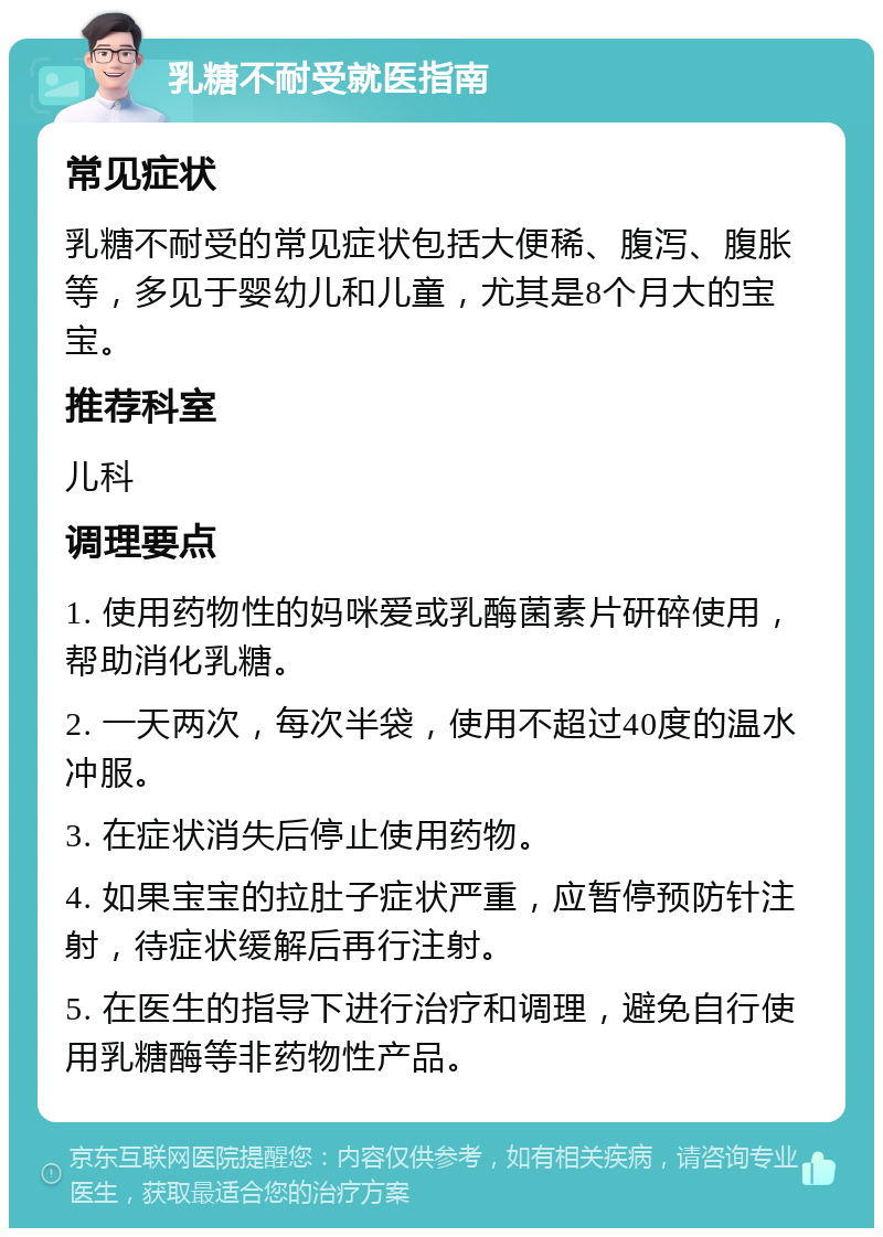 乳糖不耐受就医指南 常见症状 乳糖不耐受的常见症状包括大便稀、腹泻、腹胀等，多见于婴幼儿和儿童，尤其是8个月大的宝宝。 推荐科室 儿科 调理要点 1. 使用药物性的妈咪爱或乳酶菌素片研碎使用，帮助消化乳糖。 2. 一天两次，每次半袋，使用不超过40度的温水冲服。 3. 在症状消失后停止使用药物。 4. 如果宝宝的拉肚子症状严重，应暂停预防针注射，待症状缓解后再行注射。 5. 在医生的指导下进行治疗和调理，避免自行使用乳糖酶等非药物性产品。