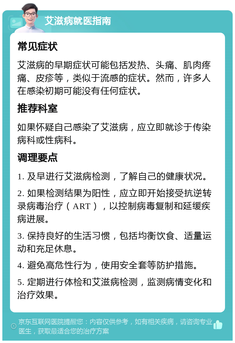 艾滋病就医指南 常见症状 艾滋病的早期症状可能包括发热、头痛、肌肉疼痛、皮疹等，类似于流感的症状。然而，许多人在感染初期可能没有任何症状。 推荐科室 如果怀疑自己感染了艾滋病，应立即就诊于传染病科或性病科。 调理要点 1. 及早进行艾滋病检测，了解自己的健康状况。 2. 如果检测结果为阳性，应立即开始接受抗逆转录病毒治疗（ART），以控制病毒复制和延缓疾病进展。 3. 保持良好的生活习惯，包括均衡饮食、适量运动和充足休息。 4. 避免高危性行为，使用安全套等防护措施。 5. 定期进行体检和艾滋病检测，监测病情变化和治疗效果。