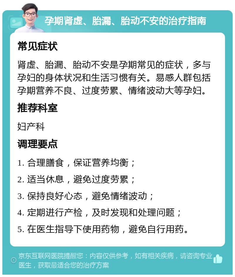 孕期肾虚、胎漏、胎动不安的治疗指南 常见症状 肾虚、胎漏、胎动不安是孕期常见的症状，多与孕妇的身体状况和生活习惯有关。易感人群包括孕期营养不良、过度劳累、情绪波动大等孕妇。 推荐科室 妇产科 调理要点 1. 合理膳食，保证营养均衡； 2. 适当休息，避免过度劳累； 3. 保持良好心态，避免情绪波动； 4. 定期进行产检，及时发现和处理问题； 5. 在医生指导下使用药物，避免自行用药。