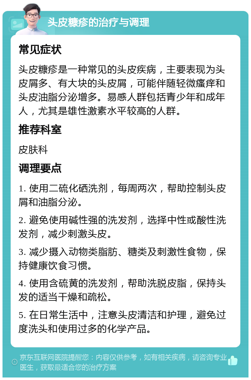 头皮糠疹的治疗与调理 常见症状 头皮糠疹是一种常见的头皮疾病，主要表现为头皮屑多、有大块的头皮屑，可能伴随轻微瘙痒和头皮油脂分泌增多。易感人群包括青少年和成年人，尤其是雄性激素水平较高的人群。 推荐科室 皮肤科 调理要点 1. 使用二硫化硒洗剂，每周两次，帮助控制头皮屑和油脂分泌。 2. 避免使用碱性强的洗发剂，选择中性或酸性洗发剂，减少刺激头皮。 3. 减少摄入动物类脂肪、糖类及刺激性食物，保持健康饮食习惯。 4. 使用含硫黄的洗发剂，帮助洗脱皮脂，保持头发的适当干燥和疏松。 5. 在日常生活中，注意头皮清洁和护理，避免过度洗头和使用过多的化学产品。