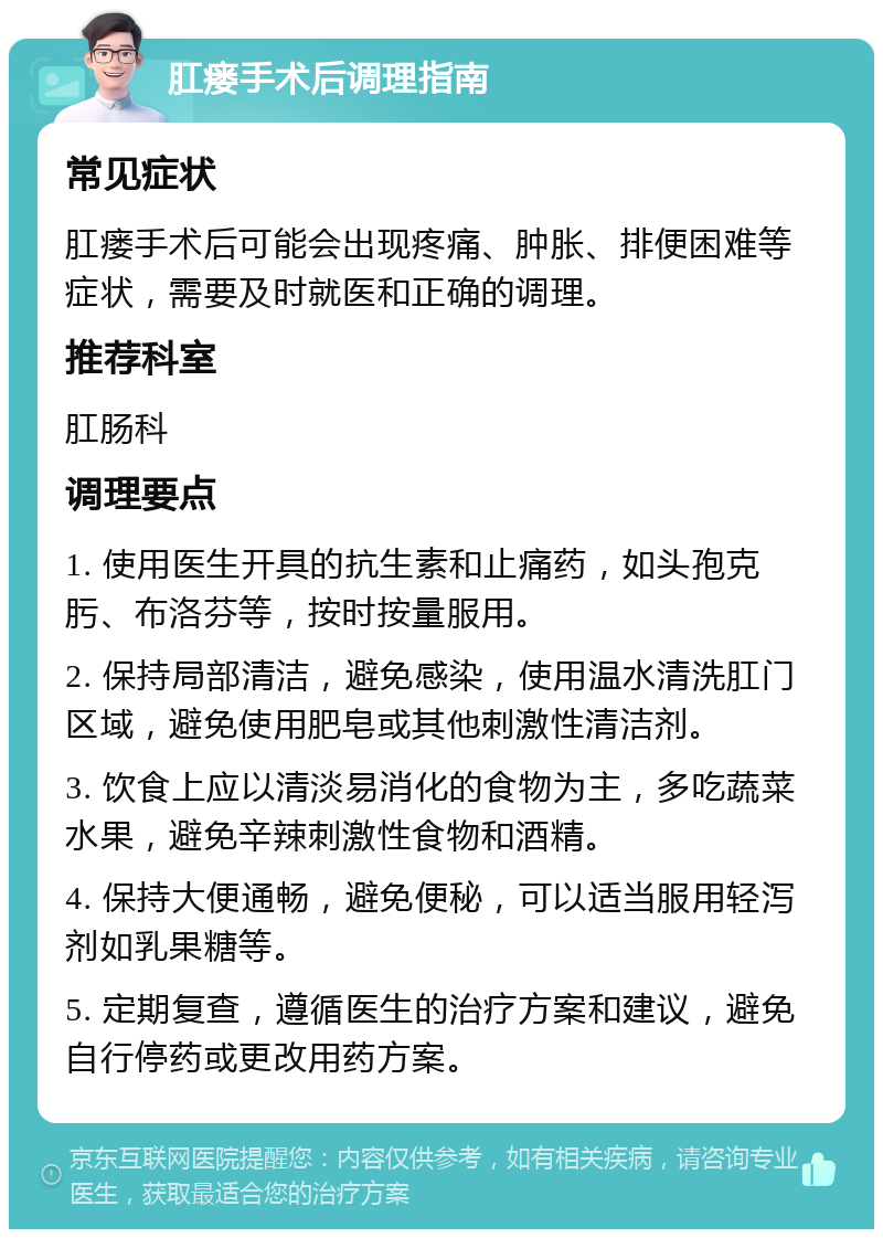 肛瘘手术后调理指南 常见症状 肛瘘手术后可能会出现疼痛、肿胀、排便困难等症状，需要及时就医和正确的调理。 推荐科室 肛肠科 调理要点 1. 使用医生开具的抗生素和止痛药，如头孢克肟、布洛芬等，按时按量服用。 2. 保持局部清洁，避免感染，使用温水清洗肛门区域，避免使用肥皂或其他刺激性清洁剂。 3. 饮食上应以清淡易消化的食物为主，多吃蔬菜水果，避免辛辣刺激性食物和酒精。 4. 保持大便通畅，避免便秘，可以适当服用轻泻剂如乳果糖等。 5. 定期复查，遵循医生的治疗方案和建议，避免自行停药或更改用药方案。