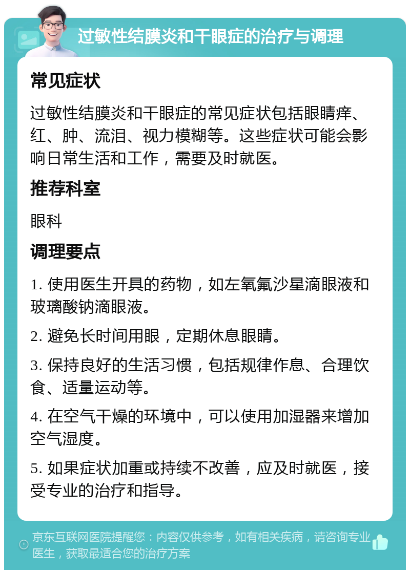 过敏性结膜炎和干眼症的治疗与调理 常见症状 过敏性结膜炎和干眼症的常见症状包括眼睛痒、红、肿、流泪、视力模糊等。这些症状可能会影响日常生活和工作，需要及时就医。 推荐科室 眼科 调理要点 1. 使用医生开具的药物，如左氧氟沙星滴眼液和玻璃酸钠滴眼液。 2. 避免长时间用眼，定期休息眼睛。 3. 保持良好的生活习惯，包括规律作息、合理饮食、适量运动等。 4. 在空气干燥的环境中，可以使用加湿器来增加空气湿度。 5. 如果症状加重或持续不改善，应及时就医，接受专业的治疗和指导。