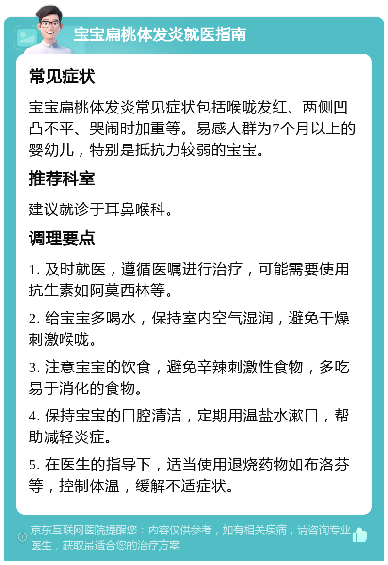 宝宝扁桃体发炎就医指南 常见症状 宝宝扁桃体发炎常见症状包括喉咙发红、两侧凹凸不平、哭闹时加重等。易感人群为7个月以上的婴幼儿，特别是抵抗力较弱的宝宝。 推荐科室 建议就诊于耳鼻喉科。 调理要点 1. 及时就医，遵循医嘱进行治疗，可能需要使用抗生素如阿莫西林等。 2. 给宝宝多喝水，保持室内空气湿润，避免干燥刺激喉咙。 3. 注意宝宝的饮食，避免辛辣刺激性食物，多吃易于消化的食物。 4. 保持宝宝的口腔清洁，定期用温盐水漱口，帮助减轻炎症。 5. 在医生的指导下，适当使用退烧药物如布洛芬等，控制体温，缓解不适症状。