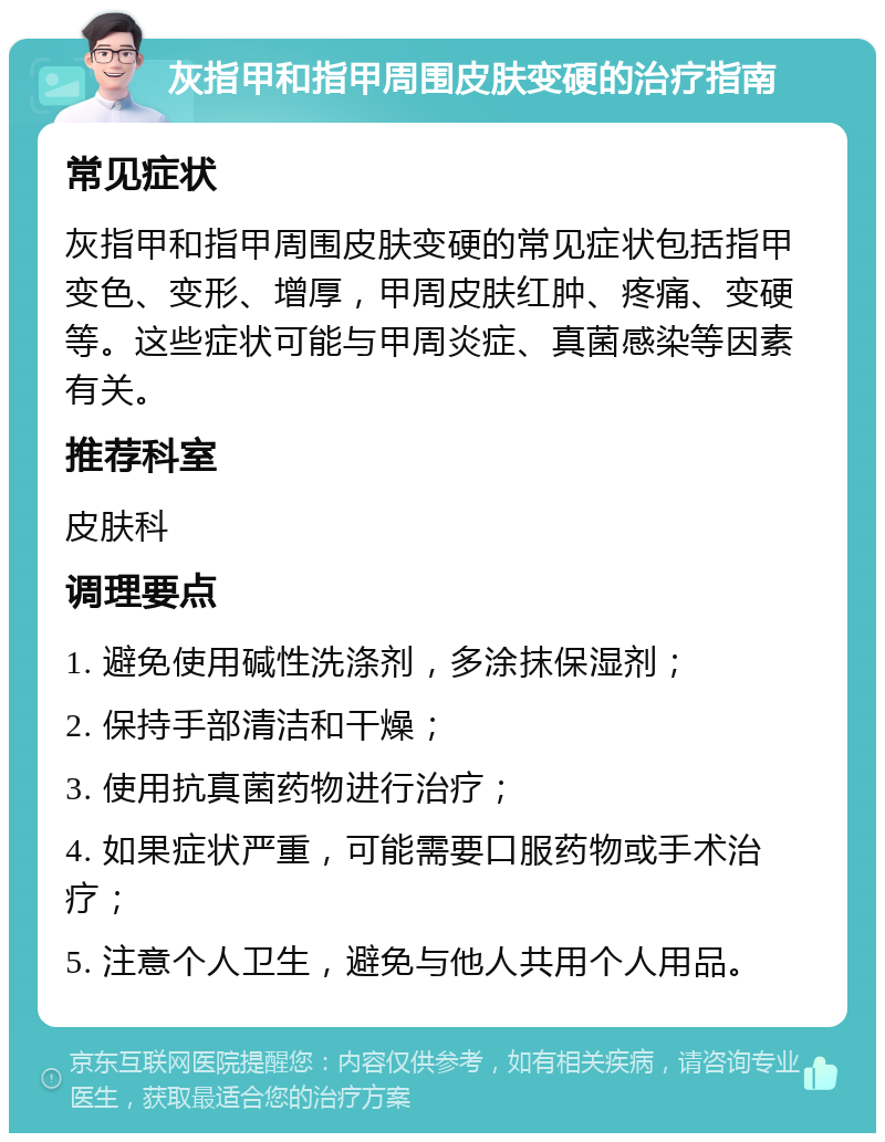 灰指甲和指甲周围皮肤变硬的治疗指南 常见症状 灰指甲和指甲周围皮肤变硬的常见症状包括指甲变色、变形、增厚，甲周皮肤红肿、疼痛、变硬等。这些症状可能与甲周炎症、真菌感染等因素有关。 推荐科室 皮肤科 调理要点 1. 避免使用碱性洗涤剂，多涂抹保湿剂； 2. 保持手部清洁和干燥； 3. 使用抗真菌药物进行治疗； 4. 如果症状严重，可能需要口服药物或手术治疗； 5. 注意个人卫生，避免与他人共用个人用品。